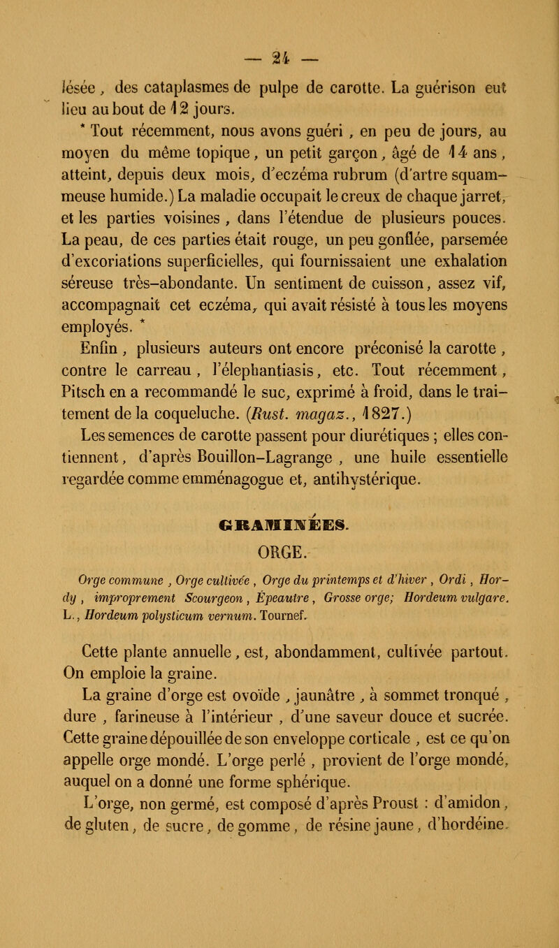 iésée, des cataplasmes de pulpe de carotte. La guérison eut lieu au bout de i 2 jours. * Tout récemment, nous avons guéri , en peu de jours, au moyen du même topique, un petit garçon, âgé de \ 4 ans , atteint, depuis deux mois, d'eczéma rubrum (dartre squam- meuse humide.) La maladie occupait le creux de chaque jarret, et les parties voisines, dans l'étendue de plusieurs pouces. La peau, de ces parties était rouge, un peu gonflée, parsemée d'excoriations superficielles, qui fournissaient une exhalation séreuse très-abondante. Un sentiment de cuisson, assez vif, accompagnait cet eczéma^ qui avait résisté à tous les moyens employés. * Enfin , plusieurs auteurs ont encore préconisé la carotte , contre le carreau, l'élephantiasis, etc. Tout récemment, Pitsch en a recommandé le suc, exprimé à froid, dans le trai- tement de la coqueluche. {Rust. magaz., 4827.) Les semences de carotte passent pour diurétiques ; elles con- tiennent , d'après Bouillon-Lagrange , une huile essentielle regardée comme emménagogue et, antihystérique. ORGE. Orge commune , Orge cultivée , Orge du printemps et d'hiver , Ordi, Har- dy , improprement Scourgeon , Épeautre , Grosse orge; Hordeum vulgare. h., Hordeum pohjsticum vernum. Tournef. Cette plante annuelle, est, abondamment, cultivée partout. On emploie la graine. La graine d'orge est ovoïde , jaunâtre , à sommet tronqué , dure , farineuse à l'intérieur , d'une saveur douce et sucrée. Cette graine dépouillée de son enveloppe corticale , est ce qu'on appelle orge mondé. L'orge perlé , provient de l'orge mondé, auquel on a donné une forme sphérique. L'orge, non germé, est composé d'après Proust : d'amidon, de gluten, de sucre, dégomme, de résine jaune, d'hordéine.