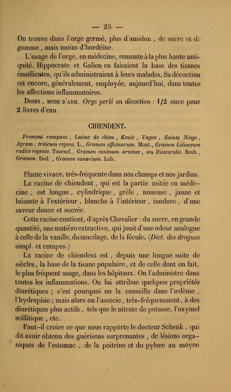 On trouve dans l'orge germé, plus d'amidon , de sucre et do gomme , mais moins d'hordéine. L'usage de l'orge^ en médecine, remonte à la plus haute anti- quité. Hippocrate et Galien en faisaient la base des tisanes émollientes, qu'ils administraient à leurs malades. Sa décoction est encore, généralement, employée, aujourd'hui, dans toutes les affections inflammatoires. Doses , mode d'adm. Orge perlé en décoction : 1/2 once pour 2 livres d'eau. CHIENDENT. Froment rampant , Laitue de chien , Keule , Vagon , Sainte Neige , Agram ; triticum repens. L., Gramen officinarum. Mont., Gramen Loliaceum radiée repente. Tournef., Gramen caninum arvense , seu Dioscoridis. Bauh., Gramen. Dod. , Gramen canarium. Lob. Plante vivace, très-fréquente dans nos champs et nos jardins. La racine de chiendent, qui est la partie usitée en méde- cine , est longue, cylindrique , grêle , noueuse, jaune et luisante à l'extérieur , blanche à l'intérieur , inodore , d'une saveur douce et sucrée. Cette racine contient, d'après Chevalier : du sucre, en grande quantité, une matière extractive, qui jouit d'une odeur analogue à celle de la vanille, du mucilage, de la fécule. {Dict. des drogues simpl. et compos.) La racine de chiendent est , depuis une longue suite de siècles, la base de la tisane populaire, et de celle dont on fait, le plus fréquent usage^ dans les hôpitaux. On l'administre dans toutes les inflammations. On lui attribue quelques propriétés diurétiques ; c'est pourquoi on la conseille dans l'sedème , l'hydropisie ; mais alors on l'associe, très-fréquemment, à des diurétiques plus actifs, tels que le nitrate de potasse, l'oxymel scillitique , etc. Faut-il croire ce que nous rapporte le docteur Schenk , qui dit avoir obtenu des guérisons surprenantes , de lésions orga- niques de l'estomac , de la poitrine et du pylore au moyen