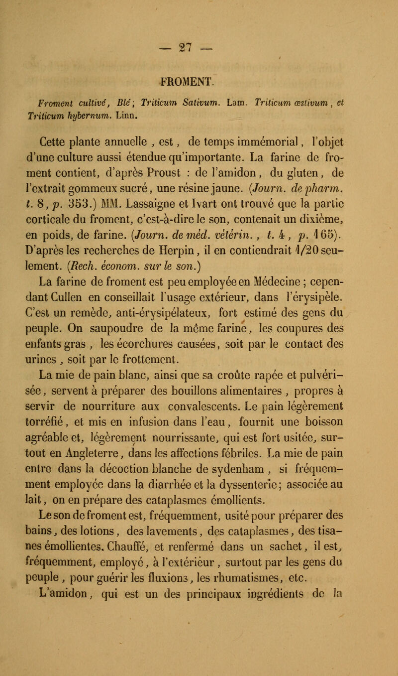 FROMENT. Froment cultivé, Blé; Triticum Satwum. La m. Triticum œstivum , et Triticum hyhernum. Linn. Cette plante annuelle , est, de temps immémorial, l'objet d'une culture aussi étendue qu'importante. La farine de fro- ment contient, d'après Proust : de l'amidon, du gluten, de l'extrait gommeux sucré, une résine jaune. {Journ. depharm. t. 8, p. 353.) MM. Lassaigne et Ivart ont trouvé que la partie corticale du froment, c'est-à-dire le son, contenait un dixième, en poids, de farine. (Journ. de méd. vétérin., t. k , p. 165). D'après les recherches de Herpin, il en contiendrait 1/20 seu- lement. {Rech. économ. sur le son.) La farine de froment est peu employée en Médecine ; cepen- dant Gullen en conseillait l'usage extérieur, dans l'érysipèle. C'est un remède, anti-érysipélateux, fort estimé des gens du peuple. On saupoudre de la même farine, les coupures des enfants gras , les écorchures causées, soit par le contact des urines , soit par le frottement. La mie de pain blanc, ainsi que sa croûte râpée et pulvéri- sée , servent à préparer des bouillons alimentaires , propres à servir de nourriture aux convalescents. Le pain légèrement torréfié, et mis en infusion dans l'eau, fournit une boisson agréable et, légèrement nourrissante, qui est fort usitée, sur- tout en Angleterre, dans les affections fébriles. La mie de pain entre dans la décoction blanche de sydenham , si fréquem- ment employée dans la diarrhée et la dyssenterle ; associée au lait, on en prépare des cataplasmes émollients. Le son de froment est, fréquemment, usité pour préparer des bains, des lotions, des lavements, des cataplasmes, des tisa- nes émollientes. Chauffé, et renfermé dans un sachet, il est, fréquemment, employé, à l'extérieur , surtout par les gens du peuple , pour guérir les fluxions, les rhumatismes, etc. L'amidon, qui est un des principaux ingrédients de la