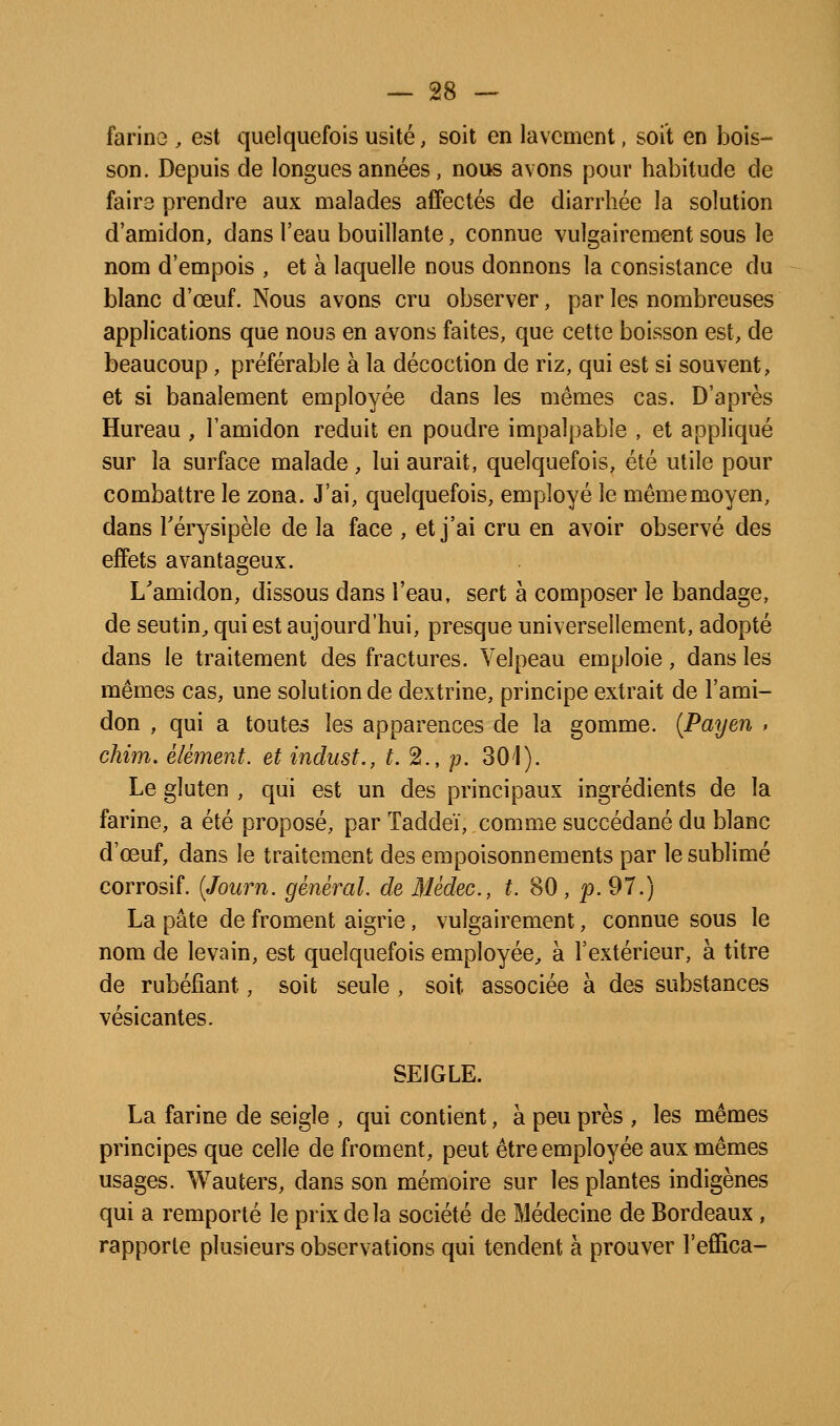 farine , est quelquefois usité, soit en lavement, soit en bois- son. Depuis de longues années, nous avons pour habitude de faire prendre aux malades affectés de diarrhée la solution d'amidon, dans l'eau bouillante, connue vulgairement sous le nom d'empois , et à laquelle nous donnons la consistance du blanc d'œuf. Nous avons cru observer, par les nombreuses applications que nous en avons faites, que cette boisson est, de beaucoup, préférable à la décoction de riz, qui est si souvent, et si banalement employée dans les mêmes cas. D'après Hureau , l'amidon réduit en poudre impalpable , et appliqué sur la surface malade, lui aurait, quelquefois, été utile pour combattre le zona. J'ai, quelquefois, employé le même moyen, dans rérysipèle de la face , et j'ai cru en avoir observé des effets avantageux. L'amidon, dissous dans l'eau, sert à composer le bandage, de seutin^ qui est aujourd'hui, presque universellement, adopté dans le traitement des fractures. Velpeau emploie, dans les mêmes cas, une solution de dextrine, principe extrait de l'ami- don , qui a toutes les apparences de la gomme. {Payen , chim. élément, et indust., t.^., p. 30'1). Le gluten , qui est un des principaux ingrédients de la farine, a été proposé, par Taddeï, comme succédané du blanc d'œuf, dans le traitement des empoisonnements par le sublimé corrosif. [Journ. général, de Médec, t. 80 , p. 97.) La pâte de froment aigrie, vulgairement, connue sous le nom de levain, est quelquefois employée^ à l'extérieur, à titre de rubéfiant, soit seule , soit associée à des substances vésicantes. SEIGLE. La farine de seigle , qui contient, à peu près , les mêmes principes que celle de froment, peut être employée aux mêmes usages. Wauters, dans son mémoire sur les plantes indigènes qui a remporté le prix de la société de Médecine de Bordeaux , rapporte plusieurs observations qui tendent à prouver l'effica-