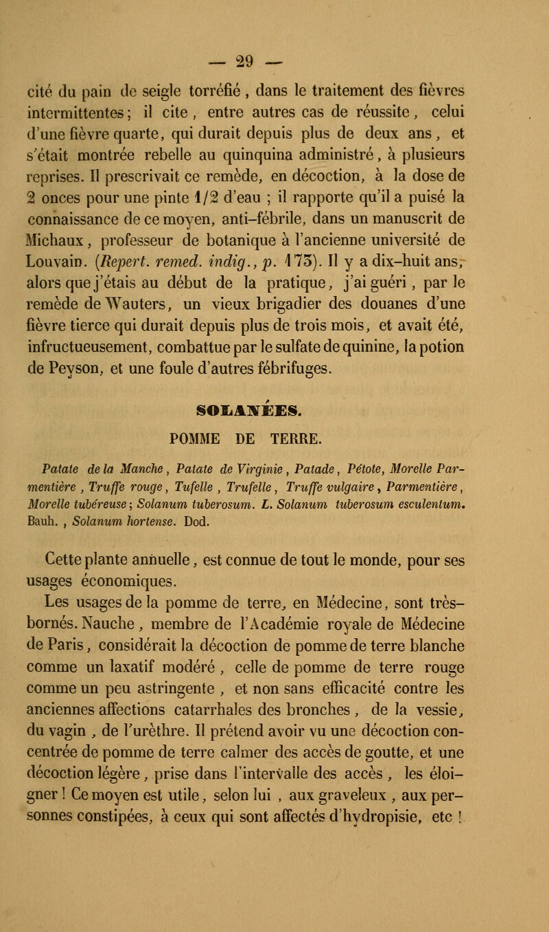 cité du pain de seigle torréfié, dans le traitement des fièvres intermittentes ; il cite , entre autres cas de réussite, celui d'une fièvre quarte, qui durait depuis plus de deux ans, et s'était montrée rebelle au quinquina administré, à plusieurs reprises. Il prescrivait ce remède, en décoction, à la dose de 2 onces pour une pinte 1/2 d'eau ; il rapporte qu'il a puisé la connaissance de ce moyen, anti-fébrile, dans un manuscrit de Michaux, professeur de botanique à l'ancienne université de Louvain. {Repert. remed. indig., p. 173). Il y a dix-huit ansr alors que j'étais au début de la pratique, j'ai guéri, parle remède de Wauters, un vieux brigadier des douanes d'une fièvre tierce qui durait depuis plus de trois mois, et avait été, infructueusement, combattue par le sulfate de quinine, la potion de Peyson, et une foule d'autres fébrifuges. POMME DE TERRE. Patate de la Manche, Patate de Virginie, Patade, Pétote, Morelle Par- mentière , Truffe rouge, Tufelîe , Trufelle, Truffe vulgaire, Parmentière, Morelle tubéreuse ; Solanum tuherosum. L. Solanum tuherosum esculentum. Bauh. , Solanum hortense. Dod. Cette plante annuelle, est connue de tout le monde, pour ses usages économiques. Les usages de la pomme de terre^ en Médecine, sont très- bornés. Nauche , membre de l'Académie royale de Médecine de Paris, considérait la décoction de pomme de terre blanche comme un laxatif modéré , celle de pomme de terre rouge comme un peu astringente , et non sans efficacité contre les anciennes affections catarrhales des bronches , de la vessie^ du vagin , de Turèthre. Il prétend avoir vu une décoction con- centrée de pomme de terre calmer des accès de goutte, et une décoction légère, prise dans l'intervalle des accès , les éloi- gner ! Ce moyen est utile, selon lui , aux graveleux , aux per- sonnes constipées, à ceux qui sont affectés d'hydropisie, etc !