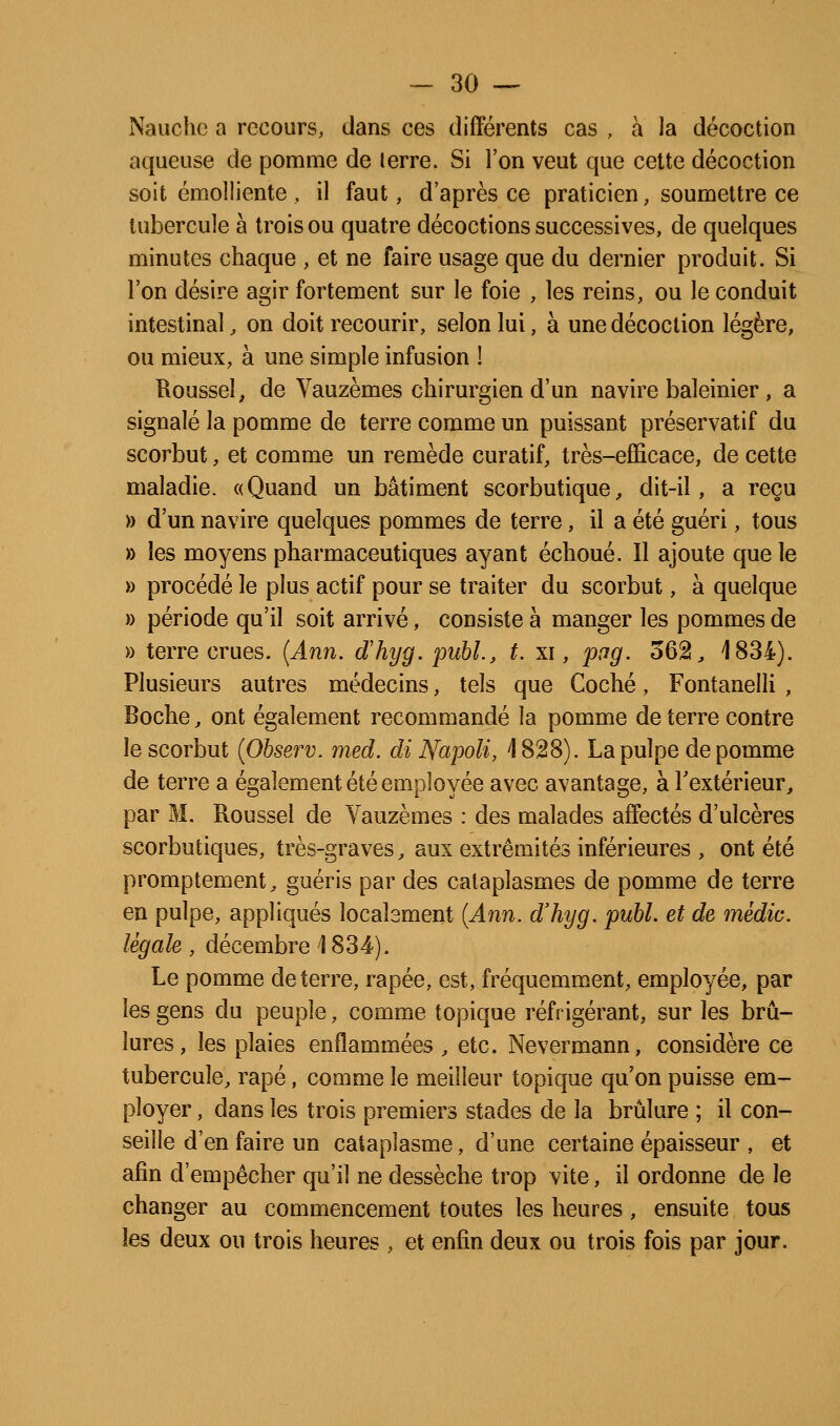 Nauche a recours, dans ces différents cas , à la décoction aqueuse de pomme de terre. Si l'on veut que celte décoction soit émolliente , il faut, d'après ce praticien, soumettre ce tubercule à trois ou quatre décoctions successives, de quelques minutes chaque , et ne faire usage que du dernier produit. Si l'on désire agir fortement sur le foie , les reins, ou le conduit intestinal, on doit recourir, selon lui, à une décoction légère, ou mieux, à une simple infusion ! Roussel, de Vauzèmes chirurgien d'un navire baleinier, a signalé la pomme de terre comme un puissant préservatif du scorbut, et comme un remède curatif, très-efficace, de cette maladie. «Quand un bâtiment scorbutique, dit-il, a reçu » d'un navire quelques pommes de terre, il a été guéri, tous » les moyens pharmaceutiques ayant échoué. Il ajoute que le » procédé le plus actif pour se traiter du scorbut, à quelque » période qu'il soit arrivé, consiste à manger les pommes de » terre crues. {Ann. d'hyg. pubL, t. xi, pag. 562, 1834). Plusieurs autres médecins, tels que Coché, Fontanelli , Boche, ont également recommandé la pomme de terre contre le scorbut {Observ. med. di Napoli, \ 828). La pulpe de pomme de terre a également été employée avec avantage, à Textérieur, par M. Roussel de Vauzèmes : des malades affectés d'ulcères scorbutiques, très-graves, aux extrémités inférieures , ont été promptement, guéris par des cataplasmes de pomme de terre en pulpe, appliqués locabment {Ann. d'hyg. publ. et de médic. légale , décembre \ 834). Le pomme déterre, râpée, est, fréquemment, employée, par les gens du peuple, comme topique réfrigérant, sur les brû- lures , les plaies enflammées , etc. Nevermann, considère ce tubercule, râpé, comme le meilleur topique qu'on puisse em- ployer , dans les trois premiers stades de la brûlure ; il con- seille d'en faire un cataplasme, d'une certaine épaisseur , et afin d'empêcher qu'il ne dessèche trop vite, il ordonne de le changer au commencement toutes les heures, ensuite tous les deux ou trois heures , et enfin deux ou trois fois par jour.