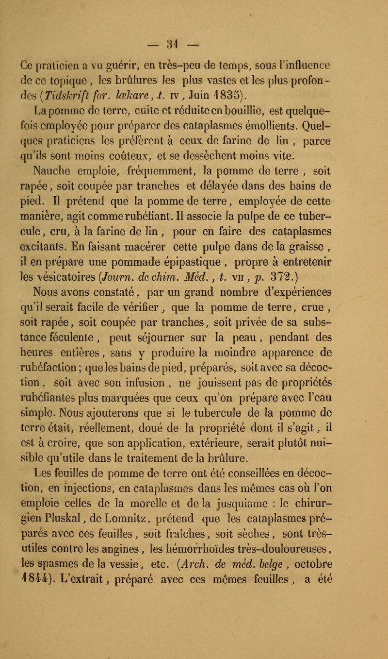 Ce praticien a vu guérir, en très-peu de temps, sous l'influence de ce topique , les brûlures les plus vastes et les plus profon - des (Tidskrift for. Icekare, t. iv, Juin 1835). La pomme de terre, cuite et réduite en bouillie, est quelque- fois employée pour préparer des cataplasmes émollients. Quel- ques praticiens les préfèrent à ceux de farine de lin , parce qu'ils sont moins coûteux, et se dessèchent moins vite. Nauche emploie, fréquemment, la pomme de terre , soit râpée, soit coupée par tranches et délayée dans des bains de pied. Il prétend que la pomme de terre, employée de cette manière, agit comme rubéfiant. 11 associe la pulpe de ce tuber- cule , cru, à la farine de lin , pour en faire des cataplasmes excitants. En faisant macérer cette pulpe dans de la graisse , il en prépare une pommade épipastique , propre à entretenir les vésicatoires {Journ. dechim. Mèd., t. vu , p. 372.) Nous avons constaté, par un grand nombre d'expériences qu'il serait facile de vérifier, que la pomme de terre, crue , soit râpée, soit coupée par tranches, soit privée de sa subs- tance féculente, peut séjourner sur la peau, pendant des heures entières, sans y produire la moindre apparence de rubéfaction; queîesbainsdepied, préparés, soit avec sa décoc- tion , soit avec son infusion , ne jouissent pas de propriétés rubéfiantes plus marquées que ceux qu'on prépare avec l'eau simple. Nous ajouterons que si le tubercule de la pomme de terre était, réellement, doué de la propriété dont il s'agit, il est à croire, que son application, extérieure, serait plutôt nui- sible qu'utile dans le traitement de la brûlure. Les feuilles de pomme de terre ont été conseillées en décoc- tion, en injections, en cataplasmes dans les mêmes cas où Ton emploie celles de la morelle et de la jusquiame : le chirur- gien Pluskal, de Lomnitz, prétend que les cataplasmes pré- parés avec ces feuilles, soit fraîches, soit sèches, sont très- utiles contre les angines, les hémorrhoïdes très-douloureuses, les spasmes de la vessie, etc. [Arch, de mèd. belge , octobre 1844). L'extrait, préparé avec ces mêmes feuilles, a été