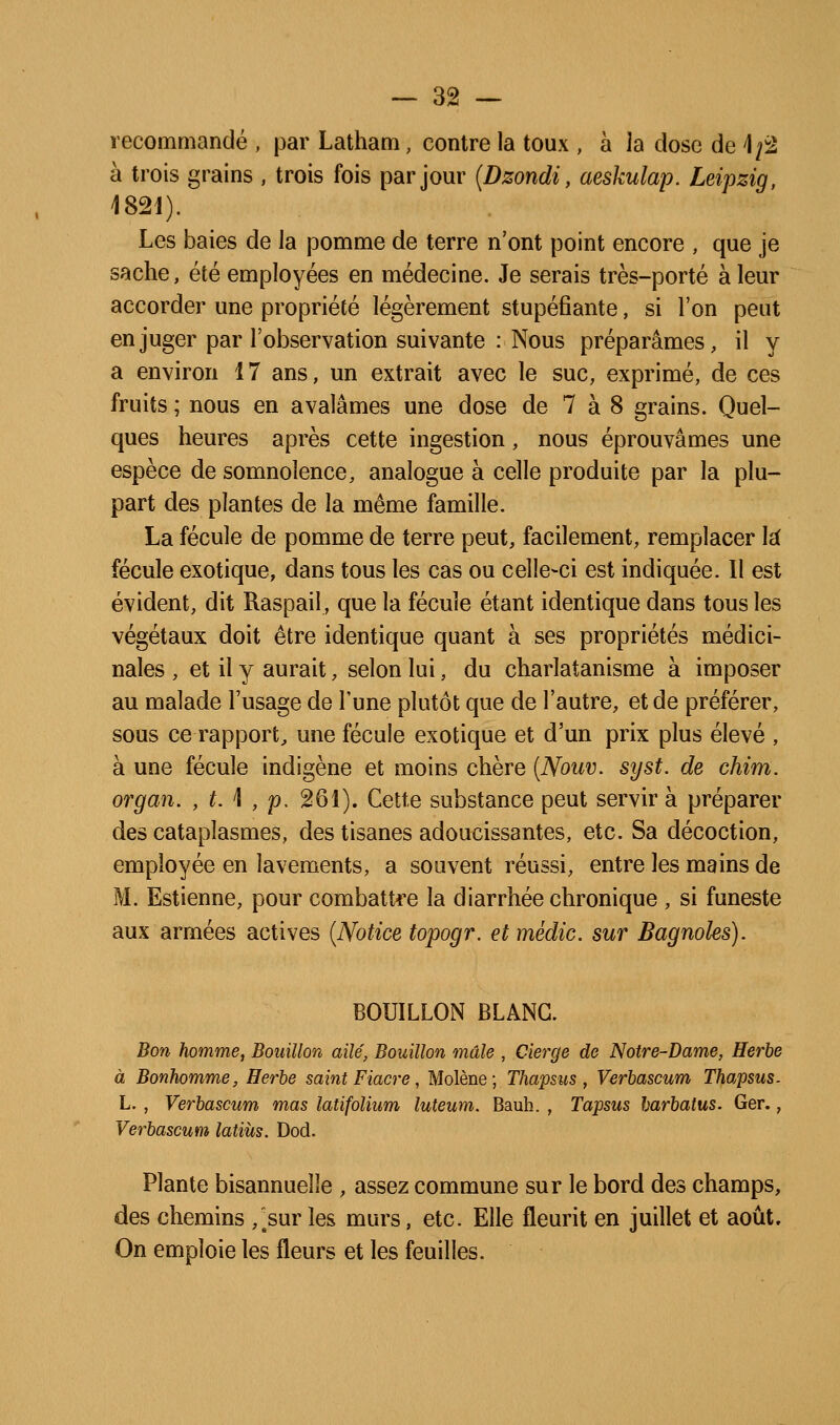 recommandé , par Latham, contre la toux , à la dose de 1/2 à trois grains , trois fois par jour {Dzondi, aeskulap. Leipzig, 182i). Les baies de la pomme de terre n'ont point encore , que je sache, été employées en médecine. Je serais très-porté à leur accorder une propriété légèrement stupéfiante, si l'on peut en juger par l'observation suivante : Nous préparâmes, il y a environ 17 ans, un extrait avec le suc, exprimé, de ces fruits ; nous en avalâmes une dose de 7 à 8 grains. Quel- ques heures après cette ingestion, nous éprouvâmes une espèce de somnolence, analogue à celle produite par la plu- part des plantes de la même famille. La fécule de pomme de terre peut, facilement, remplacer U fécule exotique, dans tous les cas ou celle-ci est indiquée. 11 est évident, dit Raspail, que la fécule étant identique dans tous les végétaux doit être identique quant à ses propriétés médici- nales , et il y aurait, selon lui, du charlatanisme à imposer au malade l'usage de l'une plutôt que de l'autre, et de préférer, sous ce rapport, une fécule exotique et d'un prix plus élevé , à une fécule indigène et moins chère (Nouv. syst. de chim. or g an. , t. \ , p, 261). Cette substance peut servir à préparer des cataplasmes, des tisanes adoucissantes, etc. Sa décoction, employée en lavements, a souvent réussi, entre les mains de M. Estienne, pour combattre la diarrhée chronique , si funeste aux armées actives [Notice topogr. et médic. sur Bagnoles). BOUILLON BLANC. Bon homme, Bouillon ailé, Bouillon mâle , Cierge de Notre-Dame, Herbe à Bonhomme, Herbe saint Fiacre, Molène; Thapsus , Verbascum Thapsus. L. , Verbascum mas latifolium luteum. Bauh. , Tapsus barbatus. Ger., Verbascum latiùs. Dod. Plante bisannuelle , assez commune sur le bord des champs, des chemins ,^sur les murs, etc. Elle fleurit en juillet et août. On emploie les fleurs et les feuilles.