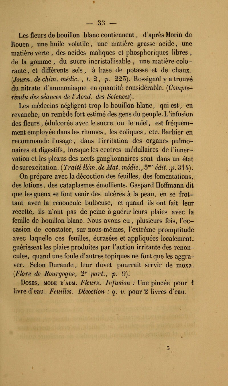 Les fleurs de bouillon blanc contiennent, d'après Morin de Rouen, une huile volatile, une matière grasse acide, une matière verte , des acides maliques et phosphoriques libres , de la gomme , du sucre incristallisable , une matière colo- rante, et différents sels^ à base de potasse et de chaux. (Journ. dechim. médic. , t.%, p. 225). Rossignol y a trouvé du nitrate d'ammoniaque en quantité considérable. {Compte-^ rendu des séances de VAcad. des Sciences). Les médecins négligent trop le bouillon blanc, qui est, en revanche, un remède fort estimé des gens du peuple. L'infusion des fleurs, édulcorée avec le sucre ou le miel, est fréquem- ment employée dans les rhumes, les coliques, etc. Barbier en recommande l'usage, dans l'irritation des organes pulmo- naires et digestifs, lorsque les centres médullaires de l'inner- vation et les plexus des nerfs ganglionnaires sont dans un état de surexcitation. ( Traité élém. de Ma t. médic., 5° édit., jo. 314). On prépare avec la décoction des feuilles, des fomentations, des lotions, des cataplasmes émollients. Gaspard Hoffmann dit que les gueux se font venir des ulcères à la peau, en se frot- tant avec la renoncule bulbeuse, et quand ils ont fait leur recette, ils n'ont pas de peine à guérir leurs plaies avec la feuille de bouillon blanc. Nous avons eu, plusieurs fois, Toc- casion de constater, sur nous-mêmes, l'extrême promptitude avec laquelle ces feuilles, écrasées et appliquées localement, guérissent les plaies produites par l'action irritante des renon- cules, quand une foule d'autres topiques ne font que les aggra- ver. Selon Durande^ leur duvet pourrait servir de moxa. {Flore de Bourgogne, 2® part., p. 9). Doses, mode d'adm. Fleurs. Infusion : Une pincée pour 1 livre d'eau. Feuilles. Décoction : q. v. pour 2 livres d'eau.
