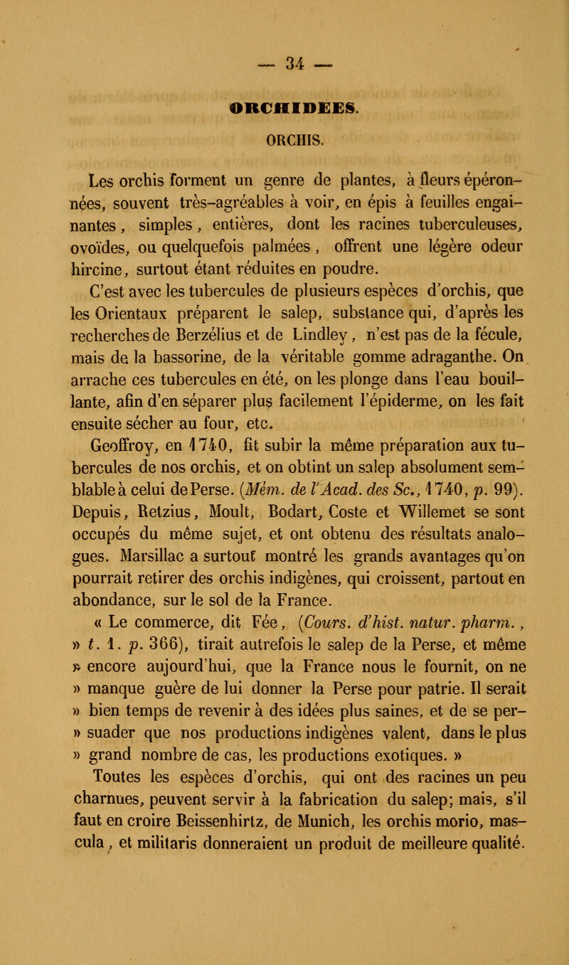 ORCHIDEES. ORCHIS. Les orchis forment un genre de plantes, à fleurs éperon- nées, souvent très-agréables à voir, en épis à feuilles engai- nantes , simples, entières, dont les racines tuberculeuses, ovoïdes, ou quelquefois palmées, offrent une légère odeur hircine, surtout étant réduites en poudre. C'est avec les tubercules de plusieurs espèces d'orchis, que les Orientaux préparent le salep, substance qui, d'après les recherches de Berzélius et de Lindley, n'est pas de la fécule, mais de la bassorine, de la véritable gomme adraganthe. On arrache ces tubercules en été, on les plonge dans l'eau bouil- lante, afin d'en séparer plus facilement l'épiderme, on les fait ensuite sécher au four, etc. Geoffroy, en 1740, fit subir la même préparation aux tu- bercules de nos orchis, et on obtint un salep absolument sem- blable à celui de Perse. {Mém. de VAcad. des Se, 1740, p. 99). Depuis, Retzius, Moult, Bodart, Coste et Willemet se sont occupés du même sujet, et ont obtenu des résultats analo- gues. Marsillac a surtout montré les grands avantages qu'on pourrait retirer des orchis indigènes, qui croissent, partout en abondance, sur le sol de la France. « Le commerce, dit Fée, {Cours, d'hist. natur. pharm., y) t. i. p. 366), tirait autrefois le salep de la Perse, et même » encore aujourd'hui, que la France nous le fournit, on ne » manque guère de lui donner la Perse pour patrie. Il serait » bien temps de revenir à des idées plus saines, et de se per- » suader que nos productions indigènes valent, dans le plus » grand nombre de cas, les productions exotiques. » Toutes les espèces d'orchis, qui ont des racines un peu charnues, peuvent servir à la fabrication du salep; mais, s'il faut en croire Beissenhirtz, de Munich, les orchis morio, mas- cula, et militaris donneraient un produit de meilleure qualité.