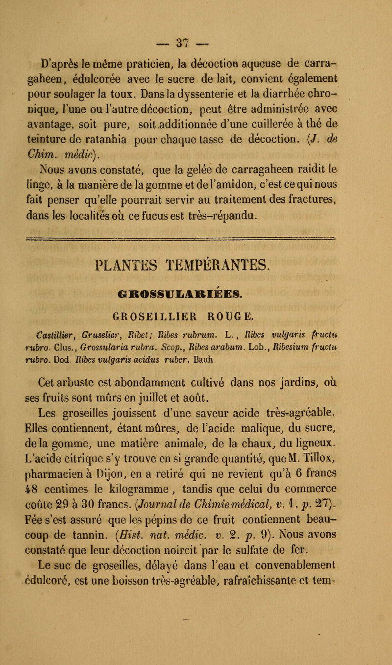 D'après le même praticien, la décoction aqueuse de carra- gaheen, édulcorée avec le sucre de lait, convient également pour soulager la toux. Dans la dyssenterie et la diarrhée chro- nique^ l'une ou l'autre décoction, peut être administrée avec avantage, soit pure, soit additionnée d'une cuillerée à thé de teinture de ratanhia pour chaque tasse de décoction. (/. de Chim. médic). Nous avons constaté, que la gelée de carragaheen raidit le linge, à la manière de la gomme et de l'amidon, c'est ce qui nous fait penser qu'elle pourrait servir au traitement des fractures,, dans les localités oii ce fucus est très-répandu. PLANTES TEMPÉRANTES. GROSSVIiARIËCS. GROSEILLIER ROUGE. CttsHUier, Gruseliei', Ribet; Bibes rubrum. L., Ribes vulgaris fructu rubro. Glus., Grossulariarubra. Scop., Ribesarabum. Lob., Ribesium fructu rubro. Dod. Ribes vulgaris acidus ruber. Bauh. Cet arbuste est abondamment cultivé dans nos jardins, où ses fruits sont mûrs en juillet et août. Les groseilles jouissent d'une saveur acide très-agréable, Elles contiennent, étant mûres, de l'acide malique, du sucre, delà gomme, une matière animale, de la chaux, du ligneux. L'acide citrique s'y trouve en si grande quantité, que M. Tillox, pharmacien à Dijon, en a retiré qui ne revient qu'à 6 francs 48 centimes le kilogramme, tandis que celui du commerce coûte 29 à 30 francs. [Journal de Chimie médical, vA. p, 27). Fée s'est assuré que les pépins de ce fruit contiennent beau- coup de tannin. {Hist. nat. médic. v. 2. p. 9). Nous avons constaté que leur décoction noircit par le sulfate de fer. Le suc de groseilles, délayé dans l'eau et convenablement édulcoré, est une boisson très-agréable, rafraîchissante et tem-