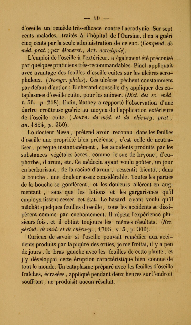 d'oseille un remède très-efficace contre l'acrodynie. Sur sept cents malades, traités h l'hôpital de l'Oursine, il en a guéri cinq cents par la seule administration de ce suc. {Compend. de mèd. prat. ; par Moneret., Art. acrodynie). L'emploi de l'oseille à l'extérieur, a également été préconisé par quelques praticiens Irès-recommandables. Pinel appliquait avec avantage des feuilles d'oseille cuites sur les ulcères scro- phuleux. {Nosogr, philos). Ces ulcères pèchent constamment par défaut d'action ; Richerand conseille d'y appliquer des ca- taplasmes d'oseille cuite, pour les animer. {Dict. des se. mèd. t. 56., p. 218). Enfin, Mathey a rapporté l'observation d'une dartre croûteuse guérie au moyen de l'application extérieure de l'oseille cuite. {Journ. de mèd. et de chirurg. prat., an. 1824, p. 550). Le docteur Missa , prétend avoir reconnu dans les feuilles d'oseille une propriété bien précieuse , c'est celle de neutra- liser , presque instantanément, les accidents produits par les substances végétales acres, comme le suc de bryone, d'eu- phorbe, d'arum, etc. Ge médecin ayant voulu goûter, un jour en herborisant, de la racine d'arum , ressentit bientôt, dans la bouche , une douleur assez considérable. Toutes les parties de la bouche se gonflèrent, et les douleurs allèrent en aug- mentant , sans que les lotions et les gargarismes qu'il employa fissent cesser cet état. Le hasard ayant voulu qu'il mâchât quelques feuilles d'oseille, tous les accidents se dissi- pèrent comme par enchantement. Il répéta l'expérience plu- sieurs fois, et il obtint toujours les mêmes résultats. {Rec. pèriod. de mèd. et de chirurg., 1705, v. 5, p. 300). Curieux de savoir si l'oseille pouvait remédier aux acci- dents produits par la piqûre des orties, je me frottai, il y a peu de jours , le bras gauche avec les feuilles de cette plante, et j'y développai cette éruption caractéristique bien connue de tout le monde. Un cataplasme préparé avec les feuilles d'oseille fraîches, écrasées, appliqué pendant deux heures sur l'endroit souffrant, ne produisit aucun résultat.