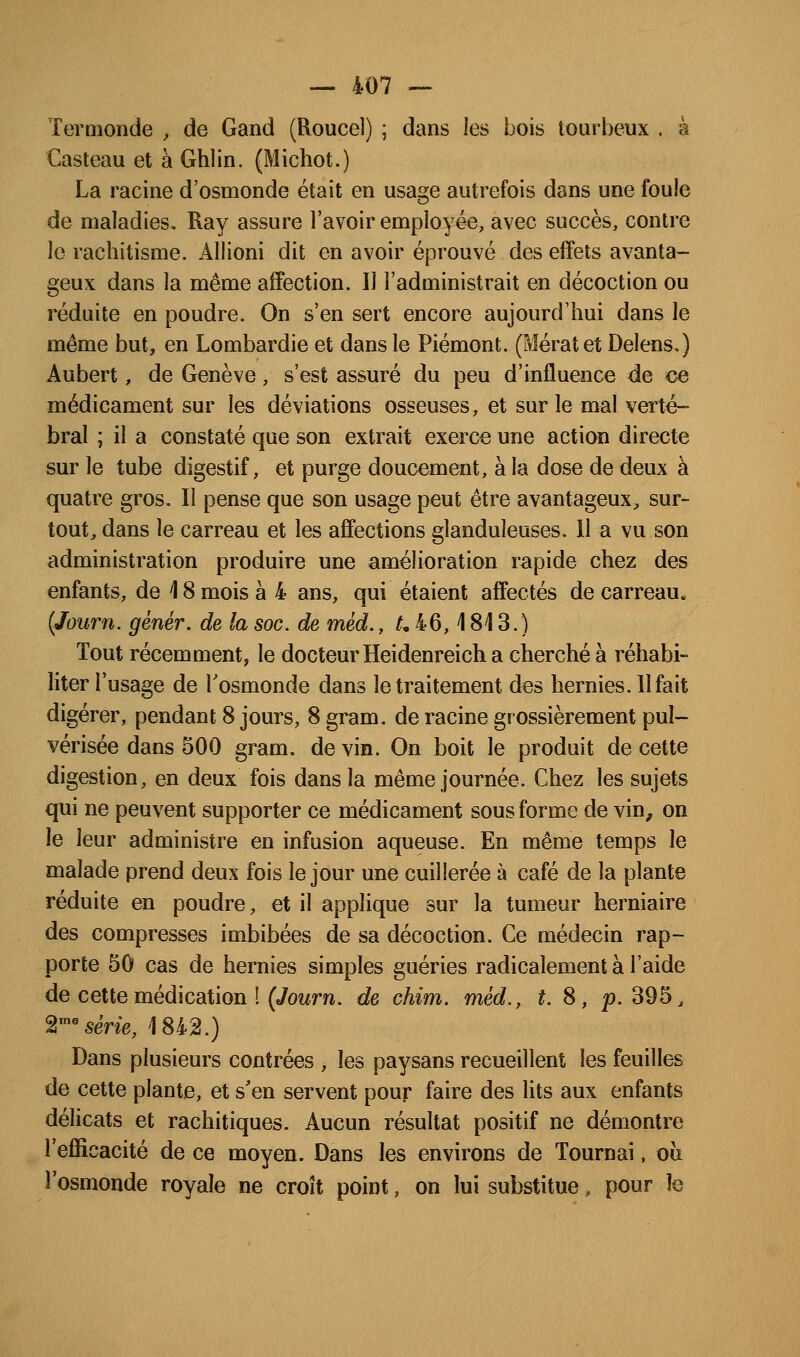Ternionde , de Gand (Roucel) ; dans les bois tourbeux . à Casteau et à Ghlin. (Michot.) La racine d'osmonde était en usage autrefois dans une foule de maladies. Ray assure l'avoir employée, avec succès, contre le rachitisme. Allioni dit en avoir éprouvé des effets avanta- geux dans la même affection. Il l'administrait en décoction ou réduite en poudre. On s'en sert encore aujourd'hui dans le même but, en Lombardie et dans le Piémont. (?rîératet Delens,) Aubert, de Genève, s'est assuré du peu d'influence de ce médicament sur les déviations osseuses, et sur le mal veilé- bral ; il a constaté que son extrait exerce une action directe sur le tube digestif, et purge doucement, à la dose de deux à quatre gros. Il pense que son usage peut être avantageux, sur- tout, dans le carreau et les affections glanduleuses. 11 a vu son administration produire une amélioration rapide chez des enfants, de 18 mois à 4 ans, qui étaient affectés de carreau. {Journ. génér. de la soc. de méd., /, 46,1813.) Tout récemment, le docteur Heidenreich a cherché à réhabi- liter l'usage de Tosmonde dans le traitement des hernies. Il fait digérer, pendant 8 jours, 8 gram. de racine grossièrement pul- vérisée dans 500 gram. de vin. On boit le produit de cette digestion, en deux fois dans la même journée. Chez les sujets qui ne peuvent supporter ce médicament sous forme de vin, on le leur administre en infusion aqueuse. En même temps le malade prend deux fois le jour une cuillerée à café de la plante réduite en poudre, et il applique sur la tumeur herniaire des compresses imbibées de sa décoction. Ce médecin rap- porte 50 cas de hernies simples guéries radicalement à l'aide de cette médication ! (Jowrn. de chim. méd., t. 8, p. 395, 2'^sene, 1842.) Dans plusieurs contrées , les paysans recueillent les feuilles de cette plante, et s'en servent pour faire des lits aux enfants délicats et rachitiques. Aucun résultat positif ne démontre l'efficacité de ce moyen. Dans les environs de Tournai, oîi l'osmonde royale ne croît point, on lui substitue, pour h