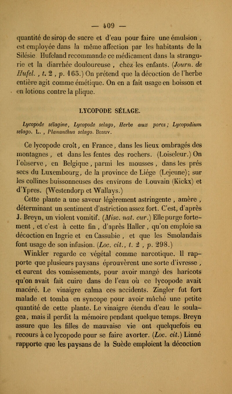 quantité de sirop de sucre et d'eau pour faire une émulsion , est employée dans la naême affection par les habitants de la Silésie. Hufeland recommande ce médicament dans la strangu- rie et la diarrhée douloureuse , chez les enfants. {Journ. de Hufel. ,t,^,'p.\ 65.) On prétend que la décoction de l'herbe entière agit comme émétique. On en a fait usage en boisson et en lotions contre la plique. LYCOPODE SÉLAGE. Lycopode sélagine, Lycopode selago, Herbe aux porcs; Lycopodium selago. L. , Plananthus selago. Beauv. Ce lycopode croît, en France, dans les lieux ombragés des montagnes, et dans les fentes des rochers. (Loiseleur.) On l'observe, en Belgique , parmi les mousses , dans les prés secs du Luxembourg^ de la province de Liège (Lejeune); sur les collines buissonneuses des environs de Louvain (Kickx) et d'Ypres. (Westendorp et Wallays.) Cette plante a une saveur légèrement astringente , amère , déterminant un sentiment d'astriction assez fort. C'est, d'après J. Breyn, un violent vomitif. {Mise, nat, cur.) Elle purge forte- ment , et c'est à cette fin , d'après Haller , qu'on emploie sa décoction en Ingrie et en Cassubie , et que les Smolandais font usage de son infusion. (Loc. cit., t. ^À , p. 298.) Winkler regarde ce végétal comme narcotique. Il rap- porte que plusieurs paysans éprouvèrent une sorte d'ivresse , et eurent des vomissements, pour avoir mangé des haricots qu'on avait fait cuire dans de l'eau oîi ce lycopode avait macéré. Le vinaigre calma ces accidents. Zingler fut fort malade et tomba en syncope pour avoir mâché une petite quantité de cette plante. Le vinaigre étendu d'eau le soula- gea, mais il perdit la mémoire pendant quelque temps. Breyn assure que les filles de mauvaise vie ont quelquefois eu recours à ce lycopode pour se faire avorter. [Loc. cit.) Linné rapporte que les paysans de la Suède emploient la décoction