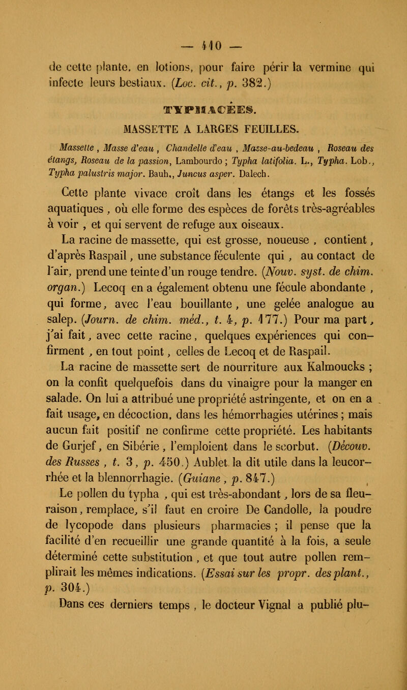 — 110 — de celte plante, en lotions, pour faire périr la vermine qui infecte leurs bestiaux. [Loc. cit., p. 382.) MASSETTE A LARGES FEUILLES. Massette , Masse d'eau , Chandelle d'eau , Masse-au-hedeau , Roseau des étangs, Roseau de la passion, Lambourdo ; Typha latifolia. h., Typha. Lob., Typha palustris major. Bauh,, Juncus asper. Dalech. Cette plante vivace croît dans les étangs et les fossés aquatiques , où elle forme des espèces de forêts très-agréables à voir , et qui servent de refuge aux oiseaux. La racine de massette, qui est grosse, noueuse , contient, d'après Raspail, une substance féculente qui, au contact de Tair, prend une teinte d'un rouge tendre. {Nouv. syst. de chim. organ.) Lecoq en a également obtenu une fécule abondante , qui forme, avec l'eau bouillante, une gelée analogue au salep. {Journ. de chim. mèd., t. 4, p. 177.) Pour ma part^ j'ai fait, avec cette racine, quelques expériences qui con- firment , en tout point, celles de Lecoq et de Raspail. La racine de massette sert de nourriture aux Kalmoucks ; on la confit quelquefois dans du vinaigre pour la manger en salade. On lui a attribué une propriété astringente, et on en a fait usage, en décoction, dans les hémorrhagies utérines ; mais aucun fait positif ne confirme cette propriété. Les habitants de Gurjef, en Sibérie , l'emploient dans le scorbut. {Dècouv. des Russes , t. 3, p. 450,) Aublet la dit utile dans la leucor- rhée et la blennorrhagie. [Guiane , p. 847.) Le pollen du typha , qui est très-abondant, lors de sa fleu- raison, remplace, s'il faut en croire De Candolle, la poudre de lycopode dans plusieurs pharmacies ; il pense que la facilité d'en recueillir une grande quantité à la fois, a seule déterminé cette substitution , et que tout autre pollen rem- plirait les mêmes indications. (Essai sur les propr. des plant., p. 304.) Dans ces derniers temps , le docteur Vignal a publié plu-