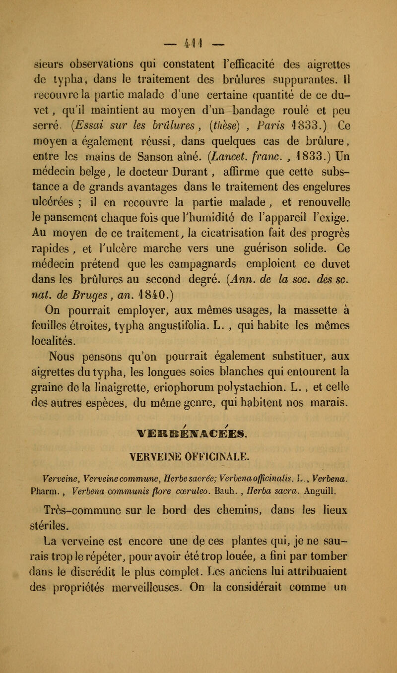 sieurs observations qui constatent l'efficacité des aigrettes de typha, dans le traitement des brûlures suppurantes. Il recouvre la partie malade d'une certaine (juantité de ce du- vet , qu'il maintient au moyen d'un bandage roulé et peu serré. {Essai sur les brûlures, [tliese) , Paris 1833.) Ce moyen a également réussi, dans quelques cas de brûlure, entre les mains de Sanson aîné. (Lancet. franc. , '1833.) Un médecin belge, le docteur Durant, affirme que cette subs- tance a de grands avantages dans le traitement des engelures ulcérées ; il en recouvre la partie malade , et renouvelle le pansement chaque fois que Thumidité de l'appareil l'exige. Au moyen de ce traitement, la cicatrisation fait des progrès rapides., et l'ulcère marche vers une guérison solide. Ce médecin prétend que les campagnards emploient ce duvet dans les brûlures au second degré. {Ann. de la soc, des se. nat, de Bruges, an. 1840.) On pourrait employer, aux mêmes usages, la massette à feuilles étroites, typha angustifolia. L. , qui habite les mêmes localités. Nous pensons qu'on pourrait également substituer, aux aigrettes du typha, les longues soies blanches qui entourent la graine delà linaigrette, eriophorum polystachion. L. , et celle des autres espèces, du même genre, qui habitent nos marais. VERVEINE OFFICINALE. Verveine, Verveine commune, Herhe sacrée; Verbenaofficinalis. L., Verbena. Pharm, , Verbena communis flore cœruleo. Bauh. , Ilerba sacra. Anguill. Très-commune sur le bord des chemins, dans les lieux stériles. La verveine est encore une de ces plantes qui, je ne sau- rais trop le répéter, pour avoir été trop louée, a fini par tomber dans le discrédit le plus complet. Les anciens lui attribuaient des propriétés merveilleuses. On la considérait comme un
