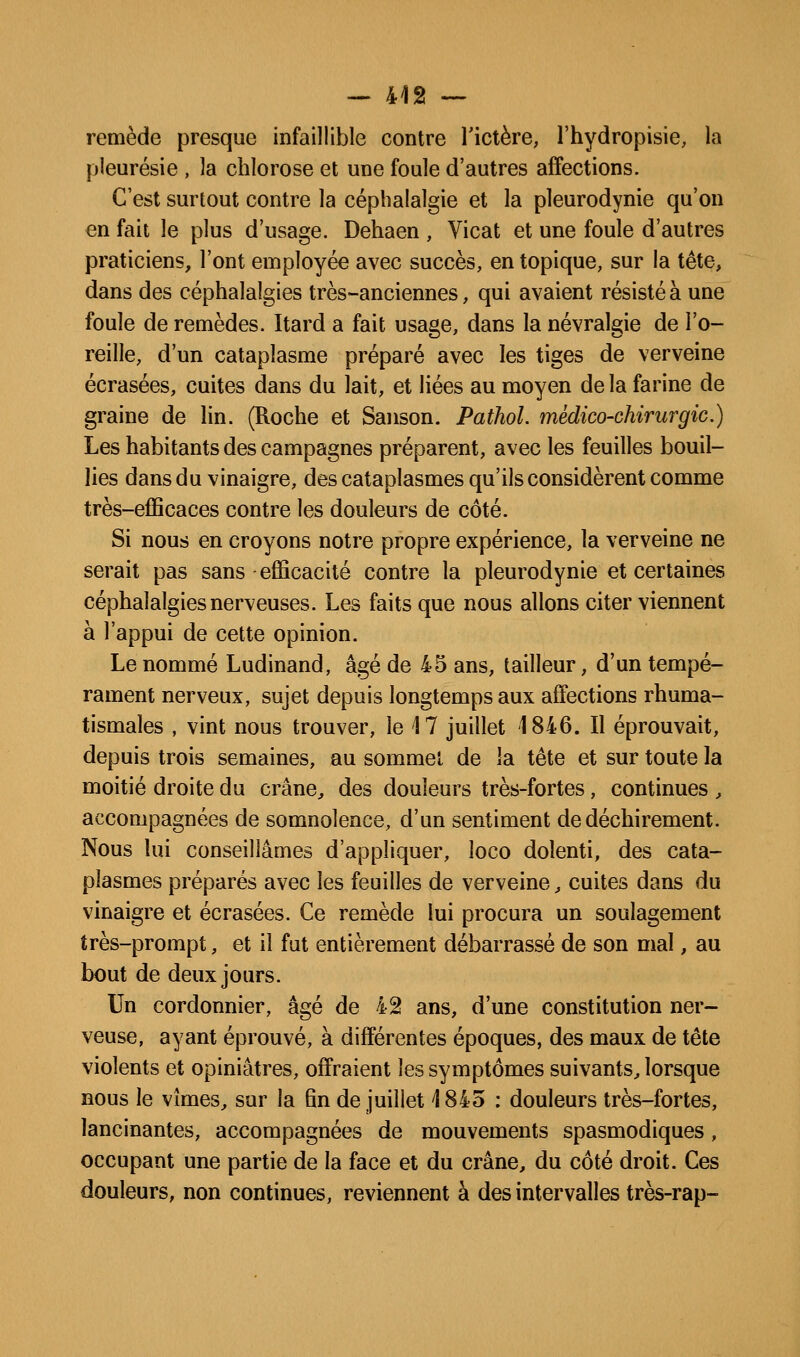 remède presque infaillible contre Tictère, l'hydropisie, la pleurésie , la chlorose et une foule d'autres affections. C'est surtout contre la céphalalgie et la pleurodynie qu'on en fait le plus d'usage. Dehaen , Vicat et une foule d'autres praticiens, l'ont employée avec succès, en topique, sur la tête, dans des céphalalgies très-anciennes, qui avaient résisté à une foule de remèdes. Itard a fait usage, dans la névralgie de l'o- reille, d'un cataplasme préparé avec les tiges de verveine écrasées, cuites dans du lait, et liées au moyen de la farine de graine de lin. (Roche et Saiison. Pathol. médico-chirurgie.) Les habitants des campagnes préparent, avec les feuilles bouil- lies dans du vinaigre, des cataplasmes qu'ils considèrent comme très-efficaces contre les douleurs de côté. Si nous en croyons notre propre expérience, la verveine ne serait pas sans efficacité contre la pleurodynie et certaines céphalalgies nerveuses. Les faits que nous allons citer viennent à l'appui de cette opinion. Le nommé Ludinand, âgé de 45 ans, tailleur, d'un tempé- rament nerveux, sujet depuis longtemps aux affections rhuma- tismales , vint nous trouver, le 17 juillet 1846. Il éprouvait, depuis trois semaines, au sommet de la tête et sur toute la moitié droite du crâne, des douleurs très-fortes, continues , accompagnées de somnolence, d'un sentiment de déchirement. Nous lui conseillâmes d'appliquer, loco dolenti, des cata- plasmes préparés avec les feuilles de verveine, cuites dans du vinaigre et écrasées. Ce remède lui procura un soulagement très-prompt, et il fut entièrement débarrassé de son mal, au bout de deux jours. Un cordonnier, âgé de 42 ans, d'une constitution ner- veuse, ayant éprouvé, à différentes époques, des maux de tête violents et opiniâtres, offraient les symptômes suivants, lorsque nous le vîmes, sur la fin de juillet 1845 : douleurs très-fortes, lancinantes, accompagnées de mouvements spasmodiques, occupant une partie de la face et du crâne, du côté droit. Ces douleurs, non continues, reviennent à des intervalles très-rap-