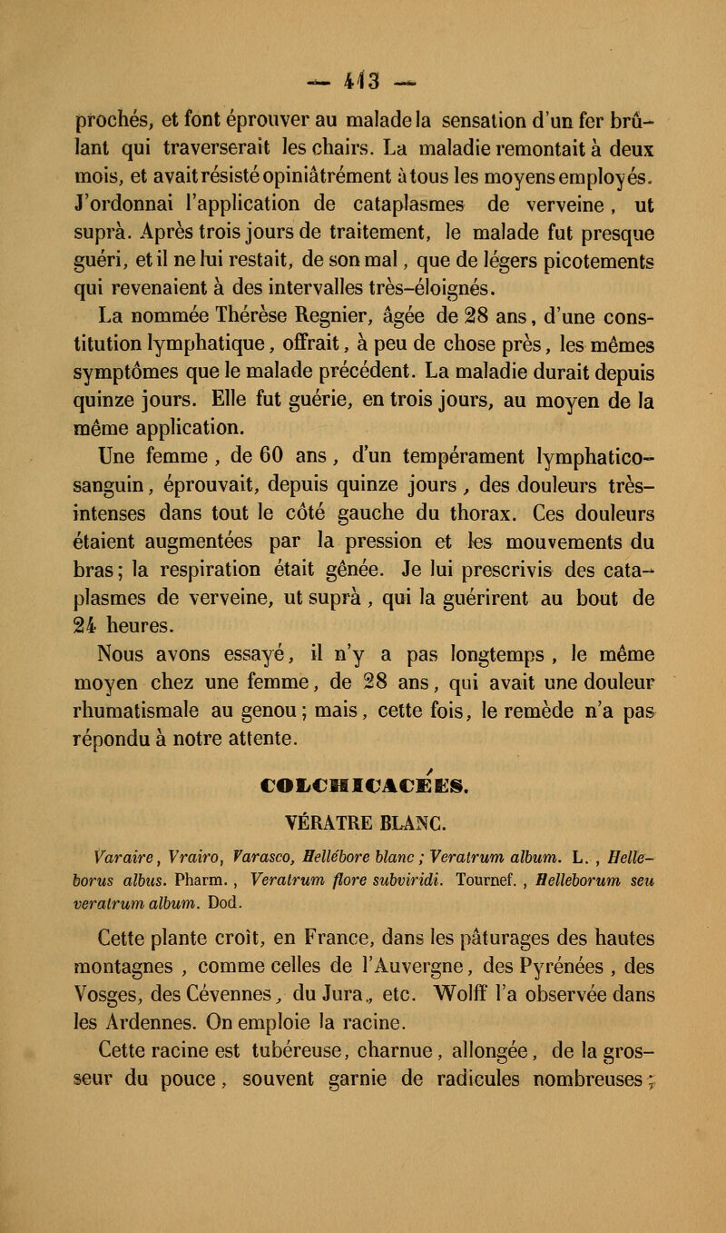 proches, et font éprouver au malade la sensation d'un fer brû- lant qui traverserait les chairs. La maladie remontait à deux mois, et avait résisté opiniâtrement à tous les moyens employés. J'ordonnai l'application de cataplasmes de verveine, ut suprà. Après trois jours de traitement, le malade fut presque guéri, et il ne lui restait, de son mal, que de légers picotements qui revenaient à des intervalles très-éloignés. La nommée Thérèse Régnier, âgée de 28 ans, d'une cons- titution lymphatique, offrait, à peu de chose près, les mêmes symptômes que le malade précédent. La maladie durait depuis quinze jours. Elle fut guérie, en trois jours, au moyen de la même application. Une femme , de 60 ans, d'un tempérament lymphatico- sanguin, éprouvait, depuis quinze jours, des douleurs très- intenses dans tout le côté gauche du thorax. Ces douleurs étaient augmentées par la pression et les mouvements du bras ; la respiration était gênée. Je lui prescrivis des cata-- plasmes de verveine, ut suprà, qui la guérirent au bout de 24 heures. Nous avons essayé, il n'y a pas longtemps , le même moyen chez une femme, de 28 ans, qui avait une douleur rhumatismale au genou ; mais, cette fois, le remède n'a pas répondu à notre attente. COIiCMICACEBilS. VÉRATRE BLANC. Varaire, Vrairo, Varasco, Hellébore blanc ; Verairum album. L. , Helle- borus albus. Pharra., Veratrum flore subviridi. Tournef. , Helleborum seu verairum album. Dod. Cette plante croît, en France, dans les pâturages des hautes montagnes , comme celles de l'Auvergne, des Pyrénées , des Vosges, des Cévennes / du Jura., etc. Wolff l'a observée dans les Ardennes. On emploie la racine. Cette racine est tubéreuse, charnue, allongée, de la gros- seur du pouce, souvent garnie de radicules nombreuses ;