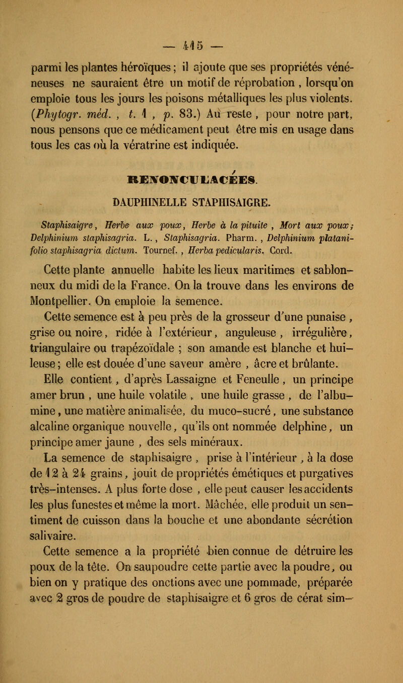 parmi les plantes héroïques ; il ajoute que ses propriétés véné- neuses ne sauraient être un motif de réprobation , lorsqu'on emploie tous les jours les poisons métalliques les plus violents. (Phytogr. mèd. , t. \ , p. 83.) Au reste , pour notre part, nous pensons que ce médicament peut être mis en usage dans tous les cas où la vératrine est indiquée. DAUPHINELLE STAPHISAïGRE. Staphisaigre, Herbe aux poux, Herbe à la pituite , Mort aux poux? Delphinium staphisagria. L., Staphisagria. Pharm. , Delphinium platani- folio staphisagria dictitm- Tournef. , Herha pedicularis. Corel. Cette plante annuelle habite les lieux maritimes et sablon- neux du midi de la France. On la trouve dans les environs de Montpellier. On emploie la semence. Cette semence est à peu près de la grosseur d'une punaise , grise ou noire, ridée à l'extérieur, anguleuse , irrégulière, triangulaire ou trapézoïdale ; son amande est blanche et hui- leuse ; elle est douée d'une saveur amère , acre et brûlante. Elle contient, d'après Lassaigne et Feneulle , un principe amer brun , une huile volatile » une huile grasse , de l'albu- mine , une matière animalisée, du muco-sucré, une substance alcaline organique nouvelle, qu'ils ont nommée delphine, un principe amer jaune , des sels minéraux. La semence de staphisaigre , prise à l'intérieur , a la dose de 12 à 24 grains, jouit de propriétés émétiques et purgatives très-intenses. A plus forte dose , elle peut causer les accidents les plus funestes et même la mort. Mâchée, elle produit un sen- timent de cuisson dans la bouche et une abondante sécrétion salivaire. Cette semence a la propriété bien connue de détruire les poux de la tête. On saupoudre cette partie avec la poudre, ou bien on y pratique des onctions avec une pommade, préparée avec 2 gros de poudre de staphisaigre et 6 gros de cérat sim-
