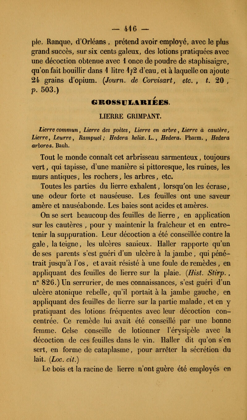pie. Ranque, d'Orléans , prétend avoir employé, avec le plus grand succès, sur six cents galeux, des lotions pratiquées avec une décoction obtenue avec 1 once de poudre de staphisaigre, qu'on fait bouillir dans 1 litre 1;2 d'eau, et à laquelle on ajoute 24 grains d'opium. {Journ. de Corvisart, etc. , *. 20 , p. 503.) CîROSSUIiARIfiES. LIERRE GRIMPANT. Lierre commun, Lierre des poètes, Lierre en arbre, Lierre à cautère. Lierre, Leurre, Rampuel ; Hedera hélix. L., Hedera. Pbarm. , Hedera arborea. Bauh. Tout le monde connaît cet arbrisseau sarmenteux, toujours vert, qui tapisse, d'une manière si pittoresque, les ruines, les murs antiques, les rochers, les arbres, etc. Toutes les parties du lierre exhalent, lorsqu'on les écrase, une odeur forte et nauséeuse. Les feuilles ont une saveur amère et nauséabonde. Les baies sont acides et amères. On se sert beaucoup des feuilles de lierre , en application sur les cautères , pour y maintenir la fraîcheur et en entre- tenir la suppuration. Leur décoction a été conseillée contre la gale, la teigne, les ulcères sanieux. Haller rapporte qu'un de ses parents s'est guéri d'un ulcère à la jambe, qui péné- trait jusqu'à Tos, et avait résisté à une foule de remèdes, en appliquant des feuilles de lierre sur la plaie. {Eist. Stirp., If 826.) Un serrurier, de mes connaissances, s'est guéri d'un ulcère atonique rebelle, qu'il portait à la jambe gauche, en appliquant des feuilles de lierre sur la partie malade, et en y pratiquant des lotions fréquentes avec leur décoction con- centrée. Ce remède lui avait été conseillé par une bonne femme. Celse conseille de lotionner l'érysipèle avec la décoction de ces feuilles dans le vin. Haller dit qu'on s'en sert, en forme de cataplasme, pour arrêter la sécrétion du lait. {LoG. cit.) Le bois et la racine de lierre n'ont guère été employés en