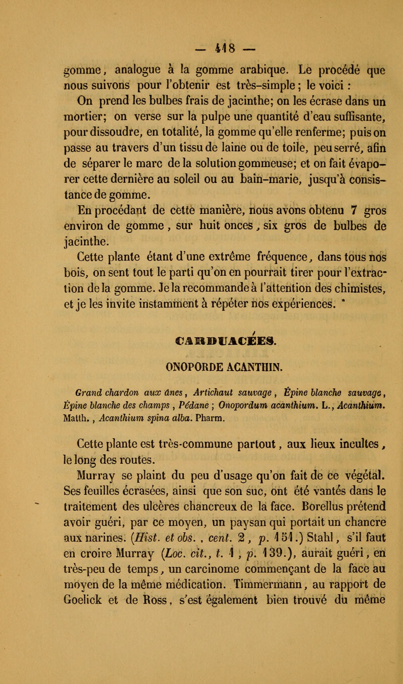 - 448 — gomme, analogue à la gomme arabique. Le procédé que nous suivons pour l'obtenir est très-simple ; le voici : On prend les bulbes frais de jacinthe; on les écrase dans un mortier; on verse sur la pulpe une quantité d'eau sufiSsante, pour dissoudre, en totalité, la gomme qu'elle renferme; puis on passe au travers d'un tissu de laine ou de toile, peu serré, afin de séparer le marc delà solutiongommeuse; et on fait évapo- rer cette dernière au soleil ou au bain-marie, jusqu'à consis- tance de gomme. En procédant de cette manière, nous avons obtenu 7 gros environ de gomme , sur huit onces , six gros de bulbes de jacinthe. Cette plante étant d'une extrême fréquence, dans tous nos bois, on sent tout le parti qu'on en pourrait tirer pour l'extrac- tion delà gomme. Je la recommande à l'attention des chimistes, et je les invite instamment à répéter nos expériences. * ONOPORDE ACANTHIN. Granù, chardon aux ânes, Artichaut sauvage -, Épine blanche sauvage, Épine blanche des champs , Pédane ; Onopordum amnthium. L., Acanihiùm. Matth., Acanihiùm spina alba. Pharra. Cette plante est très-commune partout, aux lieux incultes, le long des routes. Murray se plaint du peu d'usage qu'on fait de ce végétal. Ses feuilles écrasées, ainsi que son suc, ont été vantés dans le traitement des ulcères chancreux de la face. Borellus prétend avoir guéri, par ce moyen, un paysan qui portait un chancre aux narines. {Hist. etobs. , cent. 2, p. 151.) Stahl, s'il faut en croire Murray {Loc. cit., f. 1 , p. 139.), aurait guéri, en très-peu de temps, un carcinome commençant de la face au moyen de la même médication. Timmermann, au rapport de Goelick et de Ross, s'est és:alemenl bien trouvé du même