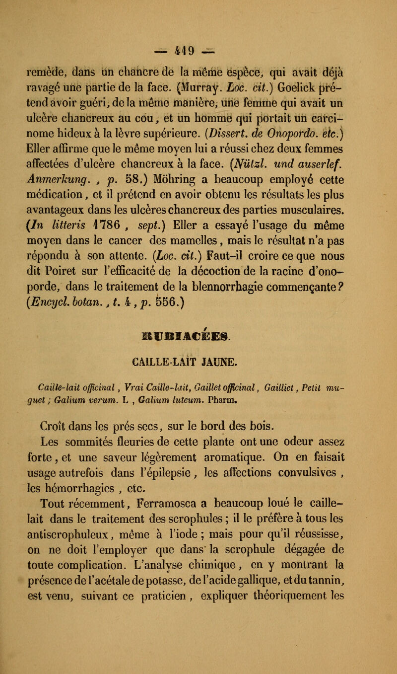 remède, dans un chancre de la même espèce, qui avait déjà ravagé une partie de la face. (Murray. Loc. cit.) Goelick pré- tend avoir guéri, de la même manière, une femme qui avait un ulcère chancreux au cou, et un homme qui portait un carci- nome hideux à la lèvre supérieure. {Dissert, de Onopordo. etc.) Eller affirme que le même moyen lui a réussi chez deux femmes affectées d'ulcère chancreux à la face. (Nutzl. und auserlef. Anmerkung. , p. 58.) Môhring a beaucoup employé cette médication, et il prétend en avoir obtenu les résultats les plus avantageux dans les ulcères chancreux des parties musculaires. (In litteris 1786 , sept.) Eller a essayé l'usage du même moyen dans le cancer des mamelles, mais le résultat n*a pas répondu à son attente. {Loc, cit.) Faut-il croire ce que nous dit Poiret sur l'efficacité de la décoction de la racine d ono- porde, dans le traitement de la blennorrhagie commençante? {Encycl. botan. ,t. k ,p. 556.) CAILLE-LAIT JAUNE. Caille-lait officinal, Vrai Caille-lait, Gaillet ofj^inul, Gailliel, Petit mu- guet ; Galium verum. L , Galium luteum. Pharm. Croît dans les prés secs, sur le bord des bois. Les sommités fleuries de cette plante ont une odeur assez forte j et une saveur légèrement aromatique. On en faisait usage autrefois dans l'épilepsie, les affections convulsives , les hémorrhagies , etc. Tout récemment, Ferramosca a beaucoup loué le caille- lait dans le traitement des scrophules ; il le préfère à tous les antiscrophuleux, même à l'iode; mais pour qu'il réussisse, on ne doit l'employer que dans' la scrophule dégagée de toute complication. L'analyse chimique, en y montrant la présence de l'acétale de potasse, de l'acide gallique, et du tannin, est venu, suivant ce praticien , expliquer théoriquement les