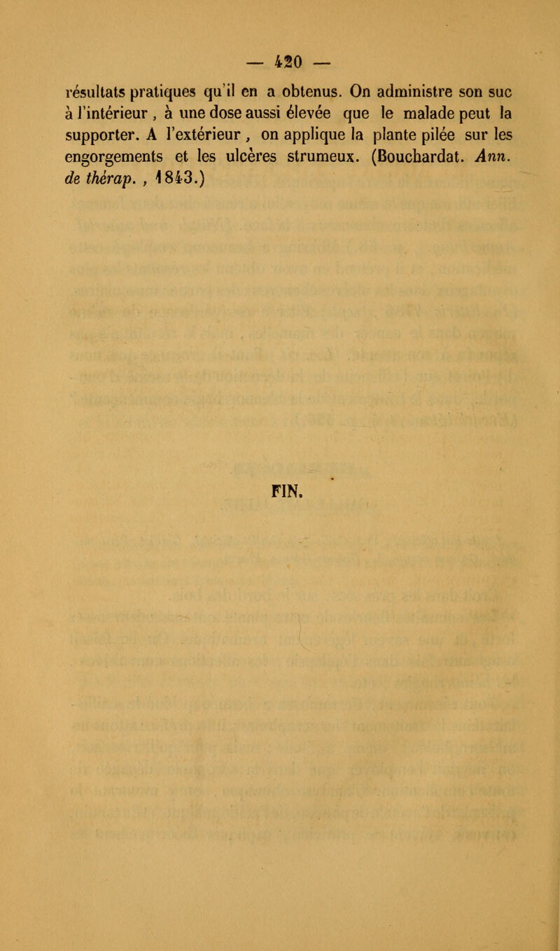 résultats pratiques qu'il en a obtenus. On adnûinistre son suc à l'intérieur , à une dose aussi élevée que le malade peut la supporter. A l'extérieur , on applique la plante pilée sur les engorgements et les ulcères strumeux. (Bouchardat. Ann. de thérap. , 1843.) FIN.