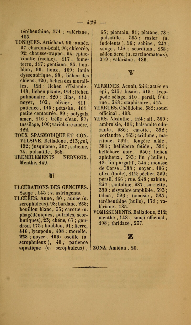 4^9 lérébemhine, 171 ; valériane, 185. TONIQUES. Artichaut, 96 ; aunée, 97; chardon-bénit, 96; chicorée, 92; chausse-trappe, 94; épine- vinette (racine), 117; fume- terre, 117; gentiane, 85; hou- blon, 90; houx, 109; inule dyssentérique, 98 ; lichen des chiens , 120; lichen des murail- les, 121 ; lichen d'Islande, 118 ; lichen pixide, 121 ; lichen pulmonaire, 120 ; lilas, 114; noyer, 102; olivier, 111 ; patience, 115 ; pétasite, 101 ; petite centaurée, 89 ; polygala amer, 116 ; trèfle d'eau, 87; tussilage, 100;Yariolaireamère, 122. toux' spasmodique et CON- WLSIVE. Belladone, 215; gui, 192 ; jusquiame, 207 ; salicine, 74; pulsatille, 565. TREMBLEMENTS NERVEUX. Menthe, 149. IJ ULCÉRATIONS DES GENCIVES. Sauge , 145 ; v. astringents. ULCÈRES. Aune, 80 ; aunée (u. scrophuleux),98;bardane, 258; bouillon blanc, 55; carotte (u. phagédéniques, putrides, scor- butiques), 25; chêne, 67 ; gou- dron, 175; houblon, 91; lierre, 416; lycopode, 408 ; morelle, 228 ; noyer, 105 ; oseille (u. scrophuleux ), 40 ; patience aquatique (u. scrophuleux) , G5 ; plantain, 81 ; platane, 78 pulsatille , 505 ; rosier (u indolents ), 56 ; sabine , 247 sauge , 142 ; scordium , 158 sédon acre, (u .carcinomateux) 379 ; valériane, 186. VERMINES. Aconit, 244; actée en épi , 245; fusain , 515 ; lyco- pode sélage, 410 , persil, 160; rue , 248 ; staphisaire ,415. VERRUES. Chélidoine, 382; souci officinal, 198. VERS. Absinthe , 124 ; ail, 589 ; ambroisie, 194; balsamite odo- rante, 586; carotte, 592; coriandre , 165 ; criihme , ma- ritime, 592; fougère mâle, 584 ; hellébore fétide , 591 ; hellébore noir , 550 ; lichen aphlheux, 595; lin ^huile), 18; lin purgatif, 544 ; mousse de Corse, 588 ; noyer, 106 ; olive (huile), 112; pêcher, 559; persil, 166 ; rue, 248 ; sabine, 247 ; santoline, 587; sarriette, 590 ; sisymbreamphibie, 595; tabac, 526 ; tanaisie , 585 ; térébenthine (huile), 171 ; va- lériane , 185. VOMISSEMENTS. Belladone, 212; menthe , 148 ; souci officinal, 198 ; thridace, 257. Ta ZONA. Amidon , 28.