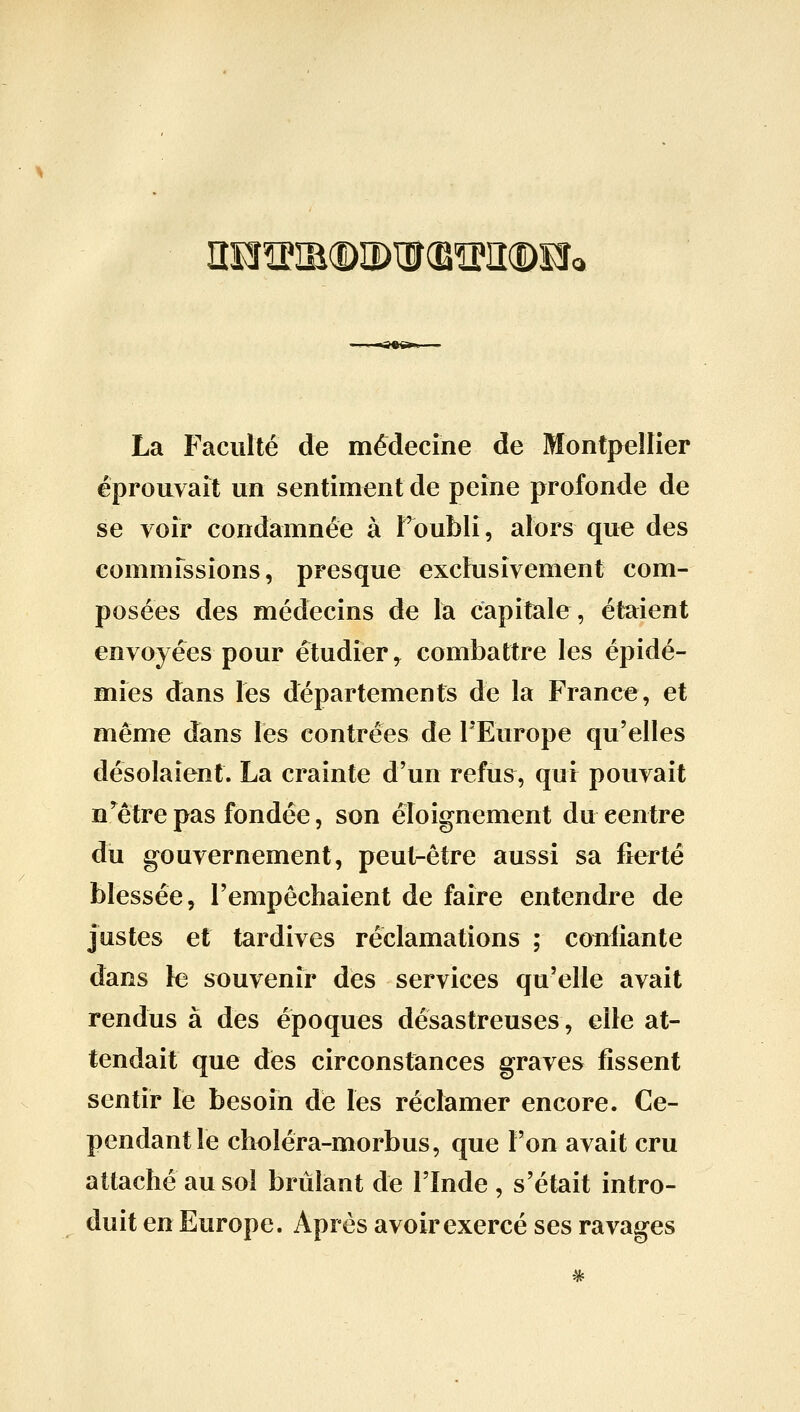 iîeî?®(î)iî)iir(e^]i(Dîî< La Faculté de médecine de Montpellier éprouvait un sentiment de peine profonde de se voir condamnée à Toubli, alors que des commfssions, presque exclusivement com- posées des médecins de la capitale, étaient envoyées pour étudier^ combattre les épidé- mies dans les départements de la France, et même dans les contrées de l'Europe qu'elles désolaient. La crainte d'un refus, qui pouvait n'être pas fondée, son éloignement du centre du gouvernement, peut-être aussi sa fierté blessée, l'empêchaient de faire entendre de justes et tardives réclamations ; confiante dans le souvenir des services qu'elle avait rendus à des époques désastreuses, elle at- tendait que des circonstances graves fissent sentir le besoin dé les réclamer encore. Ce- pendant le choléra-morbus, que l'on avait cru attaché au sol brûlant de l'Inde , s'était intro- duit en Europe. Après avoir exercé ses ravages