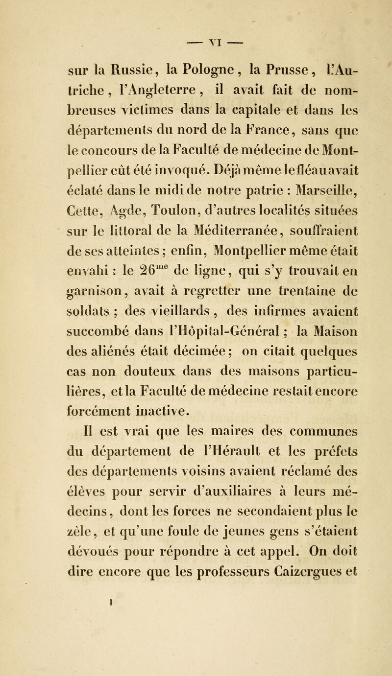 sur la Russie, la Pologne , la Prusse , L'Au- triche , l'Angleterre, il avait fait de nom- breuses victimes clans la capitale et dans les départements du nord de la France, sans que le concours de la Faculté de médecine de Mont- pellier eût été invoqué. Déjà même le fléau avait éclaté dans le midi de notre patrie : Marseille, Cette, Agde, Toulon, d'autres localités situées sur le littoral de la Méditerranée, souffraient de ses atteintes ; enfin, Montpellier même était envahi : le 26^^^ de ligne, qui s'y trouvait en garnison, avait à regretter une trentaine de soldats ; des vieillards , des infirmes avaient succombé dans l'Hôpital-Général ; la Maison des aliénés était décimée ; on citait quelques cas non douteux dans des maisons particu- lières, et la Faculté de médecine restait encore forcément inactive. Il est vrai que les maires des communes du département de l'Hérault et les préfets des départements voisins avaient réclamé des élèves pour servir d'auxiliaires à leurs mé- decins , dont les forces ne secondaient plus le zèle, et qu'une foule de jeunes gens s'étaient dévoués pour répondre à cet appel. On doit dire encore que les professeurs Caizergues et