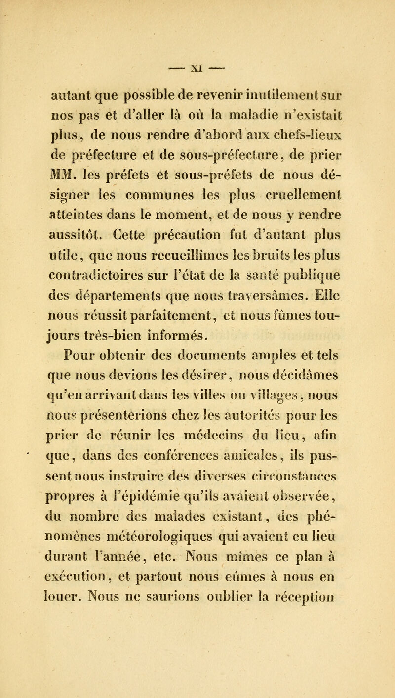 autant que possible de revenir inutilement sur nos pas et d'aller là où la maladie n'existait plus, de nous rendre d'abord aux chefs-lieux de préfecture et de sous-préfecture, de prier MM. les préfets et sous-préfets de nous dé- signer les communes les plus cruellement atteintes dans le moment, et de nous y rendre aussitôt. Cette précaution fut tl'autant plus utile, que nous recueillîmes les bruits les plus contradictoires sur l'état de la santé publique des départements que nous traversâmes. Elle nous réussit parfaitement, et nous fûmes tou- jours très-bien informés. Pour obtenir des documents amples et tels que nous devions les désirer, nous décidâmes qu'en arrivant dans les villes ou villages, nous nous présenterions chez les autorités pour les prier de réunir les médecins du lieu, afin que, dans des conférences amicales, ils pus- sent nous instruire des diverses circonstances propres à l'épidémie qu'ils avaient observée, du nombre des malades existant, des phé- nomènes météorologi€[ues qui avaient eu lieu durant l'année, etc. Nous mimes ce plan à exécution, et partout nous eûmes à nous en louer. Nous ne saurions oublier la réception