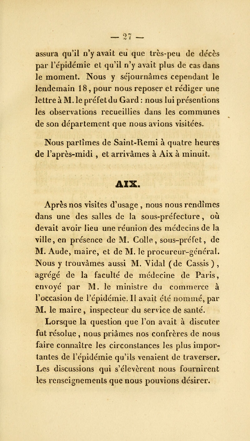 assura qu'il n'y avait eu que trcs-peu de de'cès par l'épidémie et qu'il n'y avait plus de cas dans le moment. Nous y séjournâmes cependant le lendemain 18, pour nous reposer et rédiger une lettre à M. le préfet du Gard : nous lui présentions les observations recueillies dans les communes de son département que nous avions visitées. Nous partîmes de Saint-Remi à quatre heures de l'après-midi, et arrivâmes à Aix à minuit. Après nos visites d'usage , nous nous rendîmes dans une des salles de la sous-préfecture, où devait avoir lieu une réunion des médecins de la ville, en présence de M. Colle, sous-préfet, de M. Aude, maire, et de M. le procureur-général. Nous y trouvâmes aussi M. Yidal (de Cassis ) , agrégé de la faculté de médecine de Paris, envoyé par M. le ministre du commerce à l'occasion de l'épidémie. 11 avait été nommé, par M. le maire, inspecteur du service de santé. Lorsque la question que l'on avait à discuter fut résolue , nous priâmes nos confrères de nous faire connaître les circonstances les plus impor- tantes de l'épidémie qu'ils venaient de traverser. Les discussions qui s'élevèrent nous fournirent les renseignements que nous pouvions désirer.