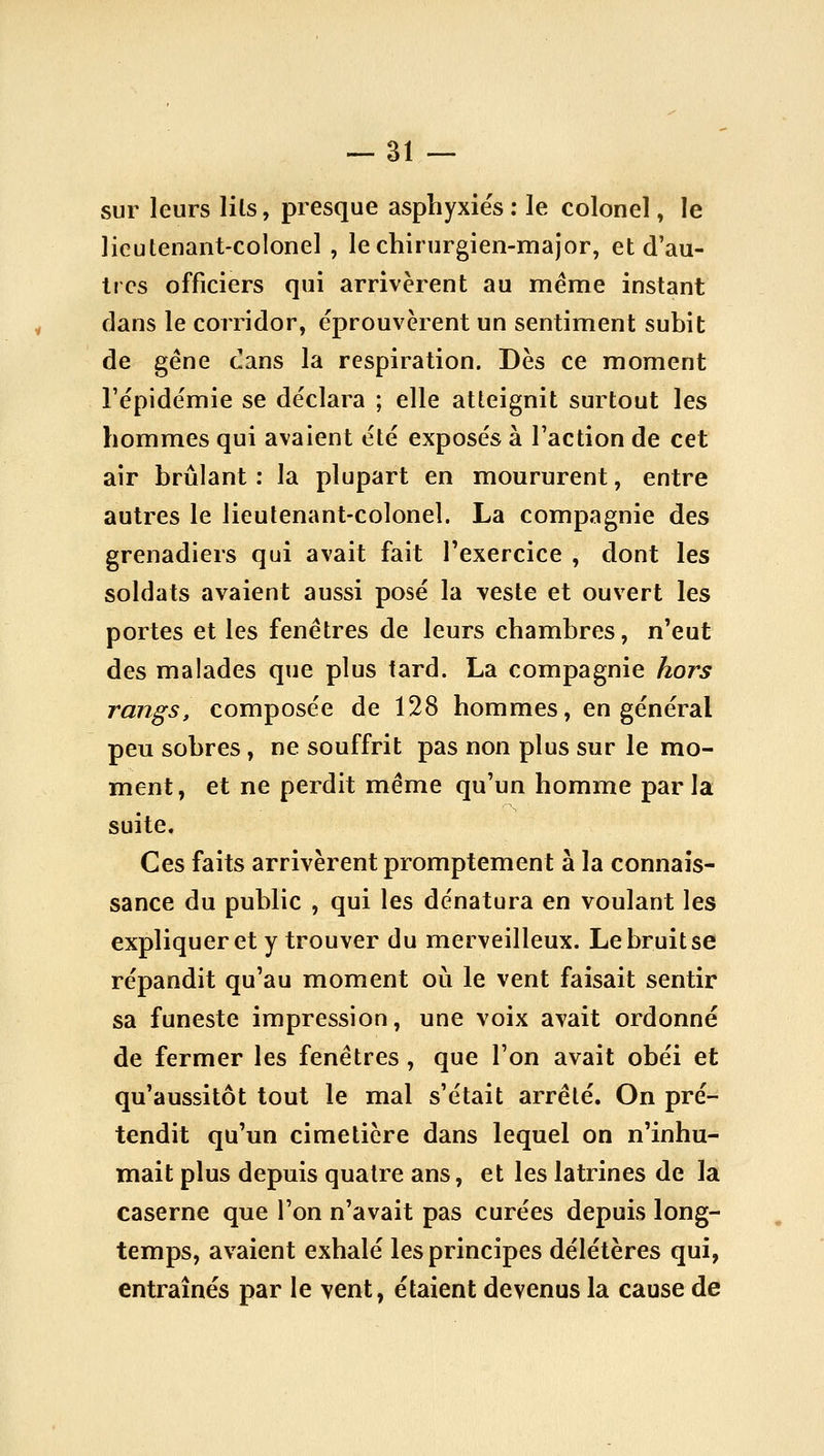 sur leurs lils, presque asphyxies : le colonel, le lieutenant-colonel , le chirurgien-major, et d'au- tres officiers qui arrivèrent au même instant dans le corridor, éprouvèrent un sentiment subit de gène cans la respiration. Dès ce moment l'épidémie se déclara ; elle atteignit surtout les hommes qui avaient été exposés à l'action de cet air brûlant : la plupart en moururent, entre autres le lieutenant-colonel. La compagnie des grenadiers qui avait fait Texercice , dont les soldats avaient aussi posé la veste et ouvert les portes et les fenêtres de leurs chambres, n'eut des malades que plus tard. La compagnie hors rangs, composée de 128 hommes, en général peu sobres, ne souffrit pas non plus sur le mo- ment, et ne perdit même qu'un homme parla suite. Ces faits arrivèrent promptement à la connais- sance du public , qui les dénatura en voulant les expliquer et y trouver du merveilleux. Le bruit se répandit qu'au moment où le vent faisait sentir sa funeste impression, une voix avait ordonné de fermer les fenêtres , que l'on avait obéi et qu'aussitôt tout le mal s'était arrêté. On pré- tendit qu'un cimetière dans lequel on n'inhu- mait plus depuis quatre ans, et les latrines de la caserne que l'on n'avait pas curées depuis long- temps, avaient exhalé les principes délétères qui, entraînés par le vent, étaient devenus la cause de