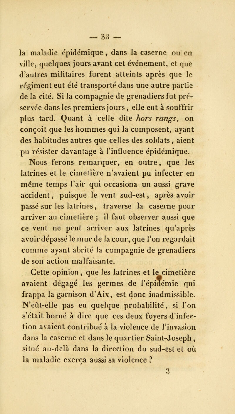 — 3?) -~ la maladie épidcmique , dans la caserne ou en ville, quelques jours avant cet événement, et que d'autres militaires furent atteints après que le régiment eut été transporté dans une autre partie de la cité. Si la compagnie de grenadiers fut pré- servée dans les premiers jours, elle eut à souffrir plus tard. Quant à celle dite hors rangs, on conçoit que les hommes qui la composent, ayant des habitudes autres que celles des soldats, aient pu résister davantage à l'influence épidémique. Kous ferons remarquer, en outre, que les latrines et le cimetière n'av^aient pu infecter en même temps l'air qui occasiona un aussi grave accident, puisque lèvent sud-est, après avoir passé sur les latrines, traverse la caserne pour arriver au cimetière ; il faut observer aussi que ce vent ne peut arriver aux latrines qu'après avoir dépassé le mur de la cour, que l'on regardait comme ayant abrité la compagnie de grenadiers de son action malfaisante. Cette opinion, que les latrines et le cimetière avaient dégagé les germes de l'épidémie qui frappa la garnison d'Aix, est donc inadmissible. IN'eût-elle pas eu quelque probabilité, si l'on s'était borné à dire que ces deux foyers d'infec- tion avaient contribué à la violence de l'invasion dans la caserne et dans le quartier Saint-Joseph , situé au-delà dans la direction du sud-est et où la maladie exerça aussi sa violence ? a