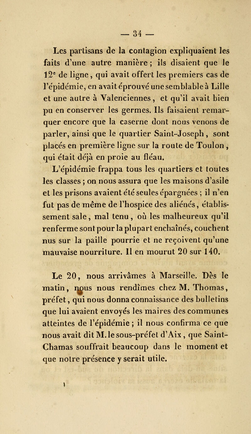 Les partisans de la contagion expliquaient les faits d'une autre manière ; ils disaient que le 12® de ligne , qui avait offert les premiers cas de Te'pidémie, en avait éprouvé une semblable à Lille et une autre à Yalenciennes, et qu'il avait bien pu en conserver les germes. Ils faisaient remar- quer encore que la caserne dont nous venons de parler, ainsi que le quartier Saint-Joseph , sont placés en première ligne sur la route de Toulon , qui était déjà en proie au fléau. L'épidémie frappa tous les quartiers et toutes les classes ; on nous assura que les maisons d'asile et les prisons avaient été seules épargnées ; il n'en fut pas de même de l'hospice des aliénés, établis- sement sale, mal tenu, où les malheureux qu'il renferme sont pour la plupart enchaînés, couchent nus sur la paille pourrie et ne reçoivent qu'une mauvaise nourriture. Il en mourut 20 sur 140. Le 20, nous arrivâmes à Marseille. Dès le matin, nous nous rendîmes chez M. Thomas, préfet, qui nous donna connaissance des bulletins que lui avaient envoyés les maires des communes atteintes de l'épidémie ; il nous confirma ce que nous avait dit M. le sous-préfet d'Aix , que Saint- Chamas souffrait beaucoup dans le moment et que notre présence y serait utile.