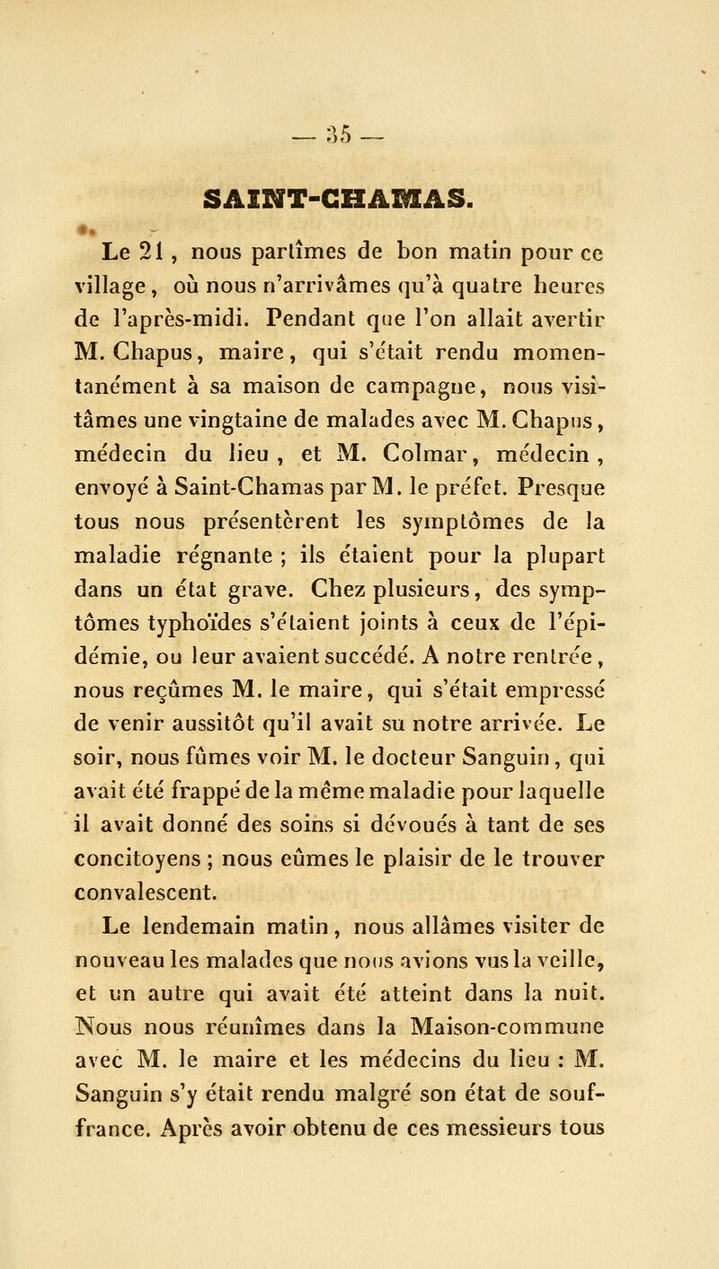 — ^5 — SAINT-GHAMAS. Le 21 , nous partîmes de bon matin pour ce village , où nous n'arrivâmes qu'à quatre heures de l'après-midi. Pendant que l'on allait avertir M. Chapus, maire, qui s'était rendu momen- tanément à sa maison de campagne, nous visi- tâmes une vingtaine de malades avec M. Ghapns, médecin du lieu, et M. Colmar, médecin, envoyé à Saint-Chamas par M. le préfet. Presque tous nous présentèrent les symptômes de la maladie régnante ; ils étaient pour Ja plupart dans un état grave. Chez plusieurs, des symp- tômes typhoïdes s'étaient joints à ceux de l'épi- démie, ou leur avaient succédé. A notre rentrée , nous reçûmes M. le maire, qui s'était empressé de venir aussitôt qu'il avait su notre arrivée. Le soir, nous fûmes voir M. le docteur Sanguin, qui avait été frappé de la même maladie pour laquelle il avait donné des soins si dévoués à tant de ses concitoyens ; nous eûmes le plaisir de le trouver convalescent. Le lendemain matin, nous allâmes visiter de nouveau les malades que notJS avions vus la veille, et un autre qui avait été atteint dans la nuit. Nous nous réunîmes dans la Maison-commune avec M. le maire et les médecins du lieu : M. Sanguin s'y était rendu malgré son état de souf- france. Après avoir obtenu de ces messieurs tous