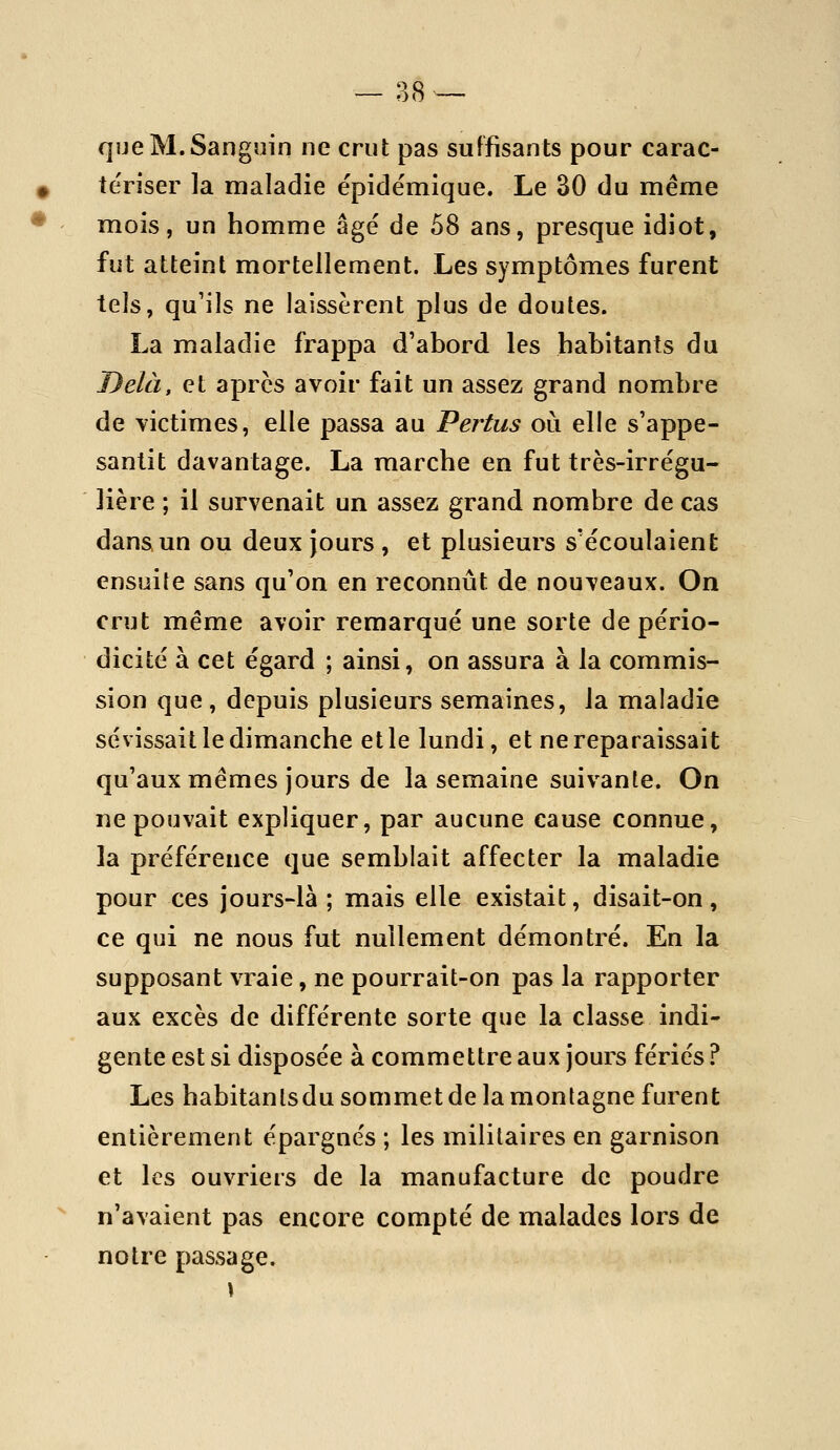 — B8 -- que M. Sanguin ne crut pas suffisants pour carac- îe'riser la maladie ëpidémique. Le 30 du même mois, un homme âgé de 58 ans, presque idiot, fut atteint mortellement. Les symptômes furent tels, qu'ils ne laissèrent plus de doutes. La maladie frappa d'abord les habitants du Delà, et après avoir fait un assez grand nombre de victimes, elle passa au Pertus oui elle s'appe- santit davantage. La marche en fut très-irrégu- lière ; il survenait un assez grand nombre de cas dans un ou deux jours , et plusieurs s'écoulaient ensuite sans qu'on en reconnût de nouveaux. On crut même avoir remarqué une sorte de pério- dicité à cet égard ; ainsi, on assura à la commis- sion que , depuis plusieurs semaines, la maladie sévissait le dimanche et le lundi, et ne reparaissait qu'aux mêmes jours de la semaine suivante. On ne pouvait expliquer, par aucune cause connue, la préférence que semblait affecter la maladie pour ces jours-là ; mais elle existait, disait-on, ce qui ne nous fut nullement démontré. En la supposant vraie, ne pourrait-on pas la rapporter aux excès de différente sorte que la classe indi- gente est si disposée à commettre aux jours fériés ? Les habitantsdu sommet de la montagne furent entièrement épargnés ; les militaires en garnison et les ouvriers de la manufacture de poudre n'avaient pas encore compté de malades lors de notre passage.