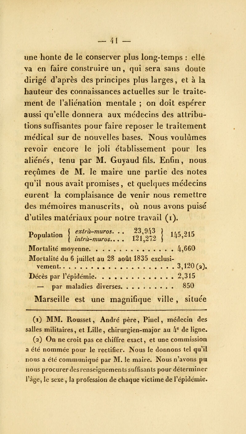 _ /j 1 _ une honte de le conserver plus long-temps : elle va en faire construire un, qui sera sans doute dirigé d'après des principes plus larges, et à la hauteur des connaissances actuelles sur le traite- ment de l'alie'nation mentale ; on doit espérer aussi qu'elle donnera aux médecins des attribu- tions suffisantes pour faire reposer le traitement médical sur de nouvelles bases. Nous voulûmes revoir encore le joli établissement pour les aliénés, tenu par M. Guyaud fils. Enfin, nous, reçûmes de M. le maire une partie des notes qu'il nous avait promises, et quelques médecins eurent la complaisance de venir nous remettre des mémoires manuscrits, où nous avons puisé d'utiles matériaux pour notre travail (i). Population i ',^'j'-à-muros. . . 23 W j ^^^^^^ Mortalité moyenne 4,660 Mortalité du 6 juillet au 28 août 1835 exclusi- vement 3,120(2). Décès par l'épidémie. . • • 2,315 — par maladies diverses 850 Marseille est une magnifique ville, située (i) MM. Rousset, André père, Pinel, médecin des salles militaires, et Lille, chirurgien-major au h^ de ligne. (2) On ne croit pas ce chiffre exact, et une commission a été nommée pour le rectifier. Nous le donnons tel qu'il nous a été communiqué par M. le maire. Nous n'avons pu nous procurer des renseignements suffisants pour déterminer l'âge, le sexe, la profession de chaque victime de l'épidémie.