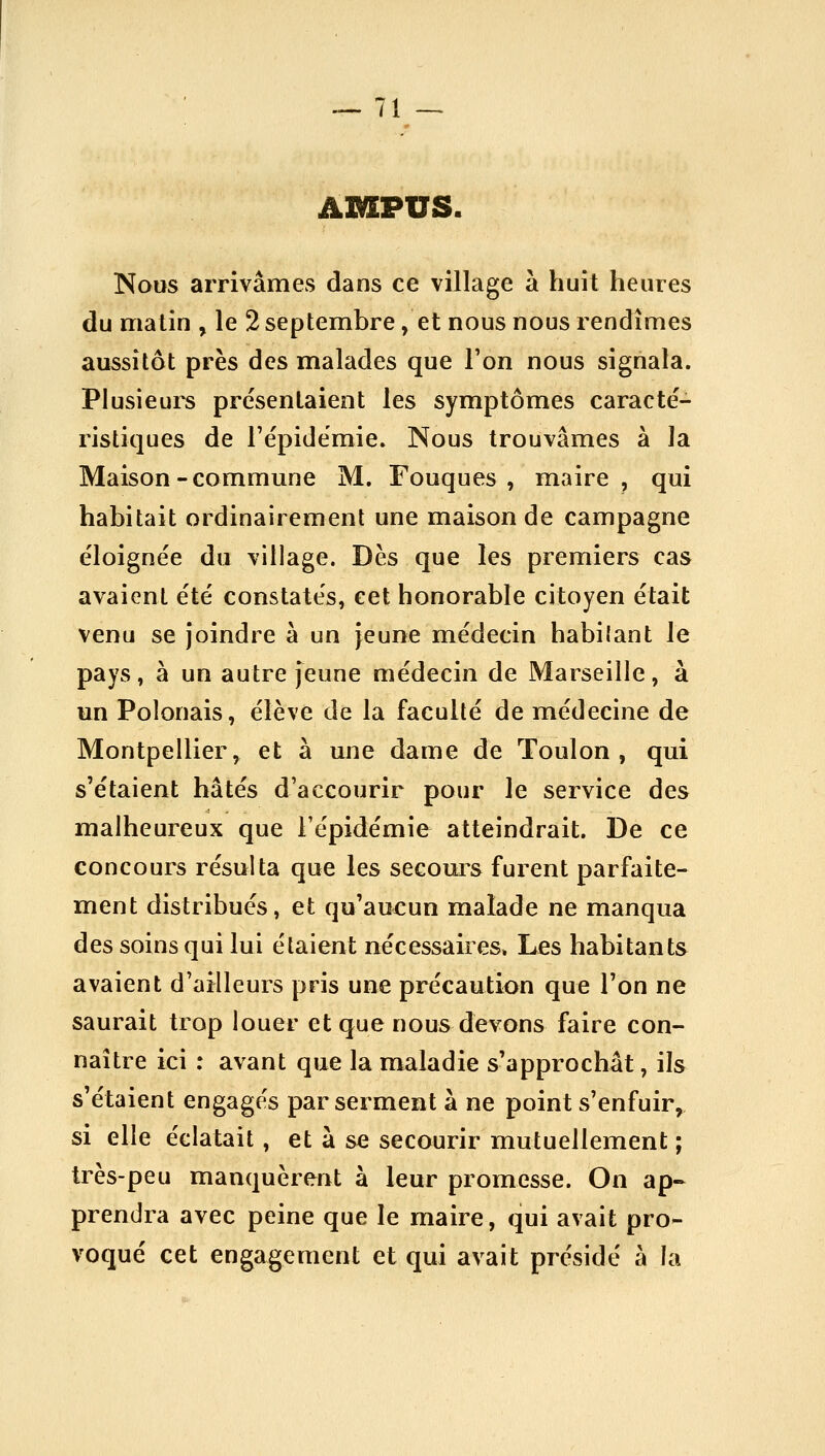 AMPUS. Nous arrivâmes dans ce village à huit heures du matin , le 2 septembre, et nous nous rendîmes aussitôt près des malades que l'on nous signala. Plusieurs présentaient les symptômes caracté- ristiques de l'épidémie. Nous trouvâmes à la Maison-commune M. Touques, maire, qui habitait ordinairement une maison de campagne e'ioignée du village. Dès que les premiers cas avaient e'té constatés, cet honorable citoyen était venu se joindre à un Jeune médecin habilant le pays , à un autre Jeune médecin de Marseille , à un Polonais, élève de la faculté de médecine de Montpellier, et à une dame de Toulon, qui s'étaient hâtés d'accourir pour le service des malheureux que l'épidémie atteindrait. De ce concours résulta que les secom^s furent parfaite- ment distribués, et qu'aucun malade ne manqua des soins qui lui étaient nécessaires. Les habitants avaient d'ailleurs pris une précaution que l'on ne saurait trop louer et que nous devons faire con- naître ici : avant que la maladie s'approchât, ils s'étaient engagés par serment à ne point s'enfuir, si elle éclatait, et à se secourir mutuellement ; très-peu manquèrent à leur promesse. On ap- prendra avec peine que le maire, qui avait pro- voqué cet engagement et qui avait présidé à la