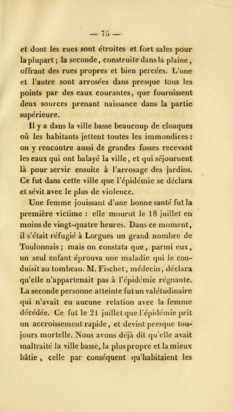 et dont les rues sont étroites et fort sales pour la plupart; la seconde, construite dans la plaine, offrant des rues propres et bien percées. L'une et l'autre sont arrosées dans presque tous les points par des eaux courantes, que fournissent deux sources prenant naissance dans la partie supérieure. Il y a dans la ville basse beaucoup de cloaques où les habitants jettent toutes les immondices : on y rencontre aussi de grandes fosses recevant les eaux qui ont balayé la ville, et qui séjournent là pour servir ensuite à l'arrosage des jardins. Ce fut dans cette ville que l'épidémie se déclara et sévit avec le plus de violence. Une femme jouissant d'une bonne santé fut la première victime : elle mourut le 18 juillet en moins de vingt-quatre heures. Dans ce moment, il s'était réfugié à Lorgues un grand nombre de Toulonnais ; mais on constata que, parmi eux, un seul enfant éprouva une maladie qui le con- duisit au tombeau. M. Fischet, médecin, déclara qu'elle n'appartenait pas à l'épidémie régnante. La seconde personne atteinte fut un valétudinaire qui n'avait eu aucune relation avec la femme décédée. Ce fut le 21 juillet que l'épidémie prit un accroissement rapide , et devint presque tou- jours mortelle. Nous avons déjà dit qu'elle avait maltraité la ville basse, la plus propre et la mieux bâtie , celle par conséquent qu'habitaient les