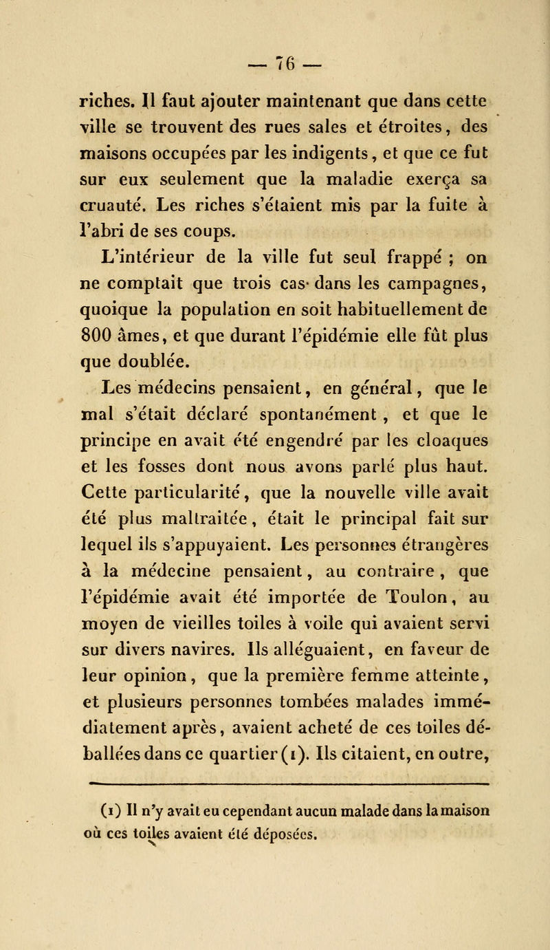 riches. l\ faut ajouter maintenant que dans cette ville se trouvent des rues sales et étroites, des maisons occupe'es par les indigents, et que ce fut sur eux seulement que la maladie exerça sa cruauté. Les riches s'élaient mis par la fuite à Tabri de ses coups. L'intérieur de la ville fut seul frappé ; on ne comptait que trois cas-dans les campagnes, quoique la population en soit habituellement de 800 âmes, et que durant l'épidémie elle fût plus que doublée. Les médecins pensaient, en général, que le mal s'était déclaré spontanément , et que le principe en avait été engendré par les cloaques et les fosses dont nous avons parlé plus haut. Cette particularité, que la nouvelle ville avait été plus maltraitée, était le principal fait sur lequel ils s'appuyaient. Les personnes étrangères à la médecine pensaient, au contraire, que l'épidémie avait été importée de Toulon, au moyen de vieilles toiles à voile qui avaient servi sur divers navires. Ils alléguaient, en faveur de leur opinion, que la première femme atteinte, et plusieurs personnes tombées malades immé- diatement après, avaient acheté de ces toiles dé- ballées dans ce quartier (i). Ils citaient, en outre, (i) Il n'y avait eu cependant aucun malade dans la maison où ces toiles avaient élé déposées.