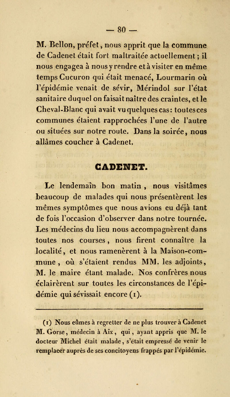 — SU- IVI. Bellon, préfet, nous apprit que la commune de Cadenet était fort maltraitée actuellement ; il nous engagea à nous y rendre et à visiter en même temps Cucuron qui était menacé, Lourmarin où l'épidémie venait de sévir, Mérindol sur l'état sanitaire duquel on faisait naître des craintes, et le Cheval-Blanc qui avait vu quelques cas: toutes ces communes étaient rapprochées l'une de l'autre ou situées sur notre route. Dans la soirée, nous allâmes coucher à Cadenet. CADENET. Le lendemaîlî bon matin , nous visitâmes beaucoup de malades qui nous présentèrent les mêmes symptômes que nous avions eu déjà tant de fois l'occasion d'observer dans notre tournée. Les médecins du lieu nous accompagnèrent dans toutes nos courses, nous firent connaître la localité, et nous ramenèrent à la Maison-com- mune , où s'étaient rendus MM. les adjoints, M. le maire étant malade. Nos confrères nous éclairèrent sur toutes les circonstances de l'épi- démie qui sévissait encore (i). (i) Nous eûmes à regretter de ne plus trouver à Cadenet M. Gorse, médecin à Aix , qui, ayant appris que M. le docteur Michel élait malade, s'était empressé de venir le remplacer auprès de ses concitoyens frappés par l'épidémie.