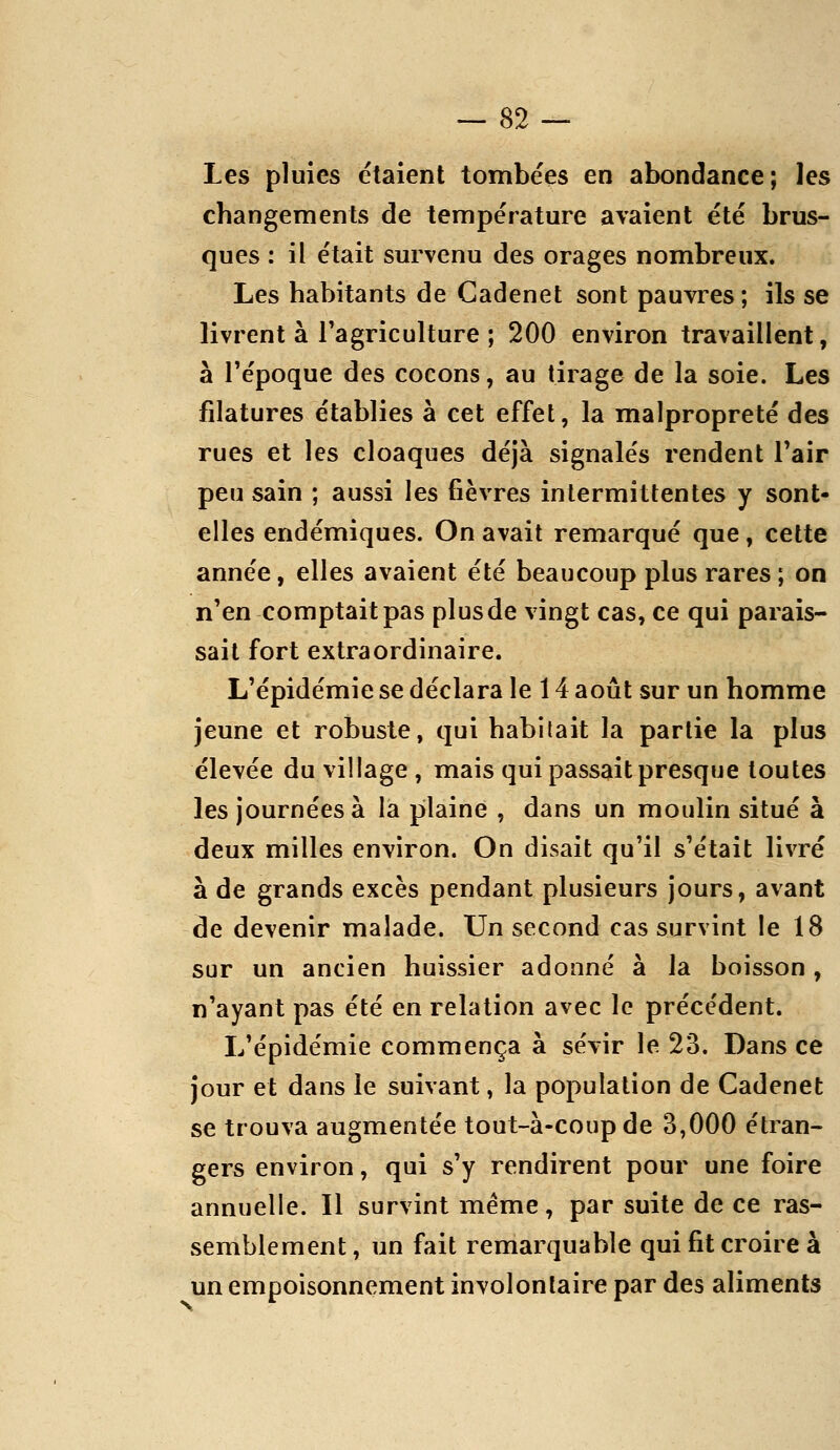 Les pluies étaient tombées en abondance; les changements de température avaient été brus- ques : il était survenu des orages nombreux. Les habitants de Gadenet sont pauvres; ils se livrent à l'agriculture ; 200 environ travaillent, à l'époque des cocons, au tirage de la soie. Les filatures établies à cet effet, la malpropreté des rues et les cloaques déjà signalés rendent Tair peu sain ; aussi les fièvres intermittentes y sont- elles endémiques. On avait remarqué que, cette année, elles avaient été beaucoup plus rares ; on n'en comptait pas plus de vingt cas, ce qui parais- sait fort extraordinaire. L'épidémie se déclara le 14 août sur un homme jeune et robuste, qui habitait la partie la plus élevée du village , mais qui passait presque toutes les journées à la pilaine , dans un moulin situé à deux milles environ. On disait qu'il s'était livré à de grands excès pendant plusieurs jours, avant de devenir malade. Un second cas survint le 18 sur un ancien huissier adonné à la boisson, n'ayant pas été en relation avec le précédent. L'épidémie commença à sévir le 23. Dans ce jour et dans le suivant, la population de Cadenet se trouva augmentée tout-à-coup de 3,000 étran- gers environ, qui s'y rendirent pour une foire annuelle. Il survint même, par suite de ce ras- semblement , un fait remarquable qui fit croire à un empoisonnement involontaire par des aliments