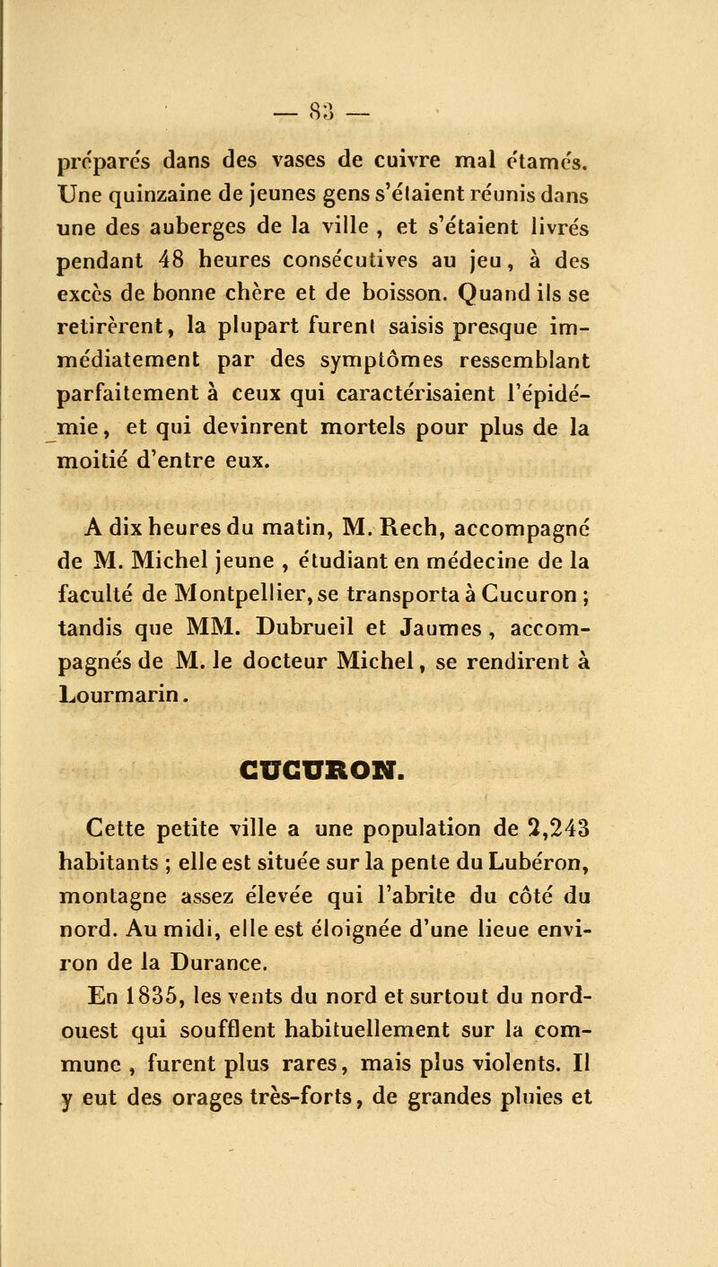 — 8;] — proparcs dans des vases de cuivre mal e'tames. Une quinzaine de jeunes gens s'élaient réunis dans une des auberges de la ville , et s'étaient livrés pendant 48 heures consécutives au jeu, à des excès de bonne chère et de boisson. Quand ils se retirèrent, la phipart furent saisis presque im- médiatement par des symptômes ressemblant parfaitement à ceux qui caractérisaient l'épidé- mie, et qui devinrent mortels pour plus de la moitié d'entre eux. A dix heures du matin, M. Rech, accompagné de M. Michel jeune , étudiant en médecine de la faculté de Montpellier,se transportai Gucuron ; tandis que MM. Dubrueil et Jaumes , accom- pagnés de M. le docteur Michel, se rendirent à Lourmarin. CUGURON. Cette petite ville a une population de 3,243 habitants ; elle est située sur la pente du Lubéron, montagne assez élevée qui l'abrite du côté du nord. Au midi, elle est éloignée d'une lieue envi- ron de la Durance. En 1835, les vents du nord et surtout du nord- ouest qui soufflent habituellement sur la com- mune , furent plus rares, mais plus violents. Il y eut des orages très-forts, de grandes pluies et