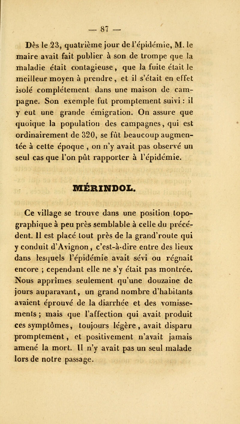 Dès le 23, quatrième Jour de répidémlc, M. le maire avait fait publier à son de trompe que la maladie était contagieuse, que la fuite était le meilleur moyen à prendre, et il s'était en effet isolé complètement dans une maison de cam- pagne. Son exemple fut promptement suivi : il y eut une grande émigration. On assure que quoique la population des campagnes, qui est ordinairement de 320, se fût beaucoup augmen- tée à celte époque , on n'y avait pas observé un seul cas que l'on pût rapporter à l'épidémie. shesiindoi.. Ce village se trouve dans une position topo- graphique à peu près semblable à celle du précé- dent. 11 est placé tout près de la grand'route qui y conduit d'Avignon ^ c'est-à-dire entre des lieux dans lesquels l'épidémie avait sévi ou régnait encore ; cependant elle ne s'y était pas montrée. Nous apprîmes seulement qu'une douzaine de jours auparavant, un grand nombre d'habitants avaient éprouvé de la diarrhée et des vomisse- ments ; mais que l'affection qui avait produit ces symptômes, toujours légère, avait disparu promptement, et positivement n'avait Jamais amené la mort. Il n'y avait pas un seul malade lors de notre passage.