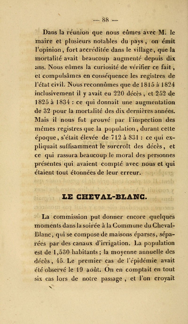 Dans la réunion que nous eûmes avec M. le maire et plusieurs notables du pays , on ëmit l'opinion, fort accréditée dans le village, que la mortalité avait beaucoup augmenté depuis dix ans. Nous eûmes la curiosité de vérifier ce fait, et compulsâmes en conséquence les registres de l'état civil. Nous reconnûmes que de 1815 à 1824 inclusivement il y avait eu 220 décès , et 252 de 1825 à 1834 ; ce qui donnait une augmentation de 32 pour la mortalité des dix dernières années. Mais il nous fut prouvé par l'inspection des mêmes registres que la population, durant celte époque, s'était élevée de 712 à 831 : ce qui ex- pliquait suffisamment le surcroît des décès, et ce qui rassura beaucoup le moral des personnes présentes qui avaient compté avec nous et qui étaient tout étonnées de leur erreur. LE CHEVAL-BLANC. La commission put donner encore quelques moments dans la soirée à la Commune du Cheval- Blanc, qtji se compose de maisons éparses, sépa- rées par des canaux d'irrigation. La population est de 1,530 habitants ; la moyenne annuelle des décès , 45. Le premier cas de répidémie avait été observé le 19 août. On en comptait en tout six cas lors de notre passage , et l'on croyait