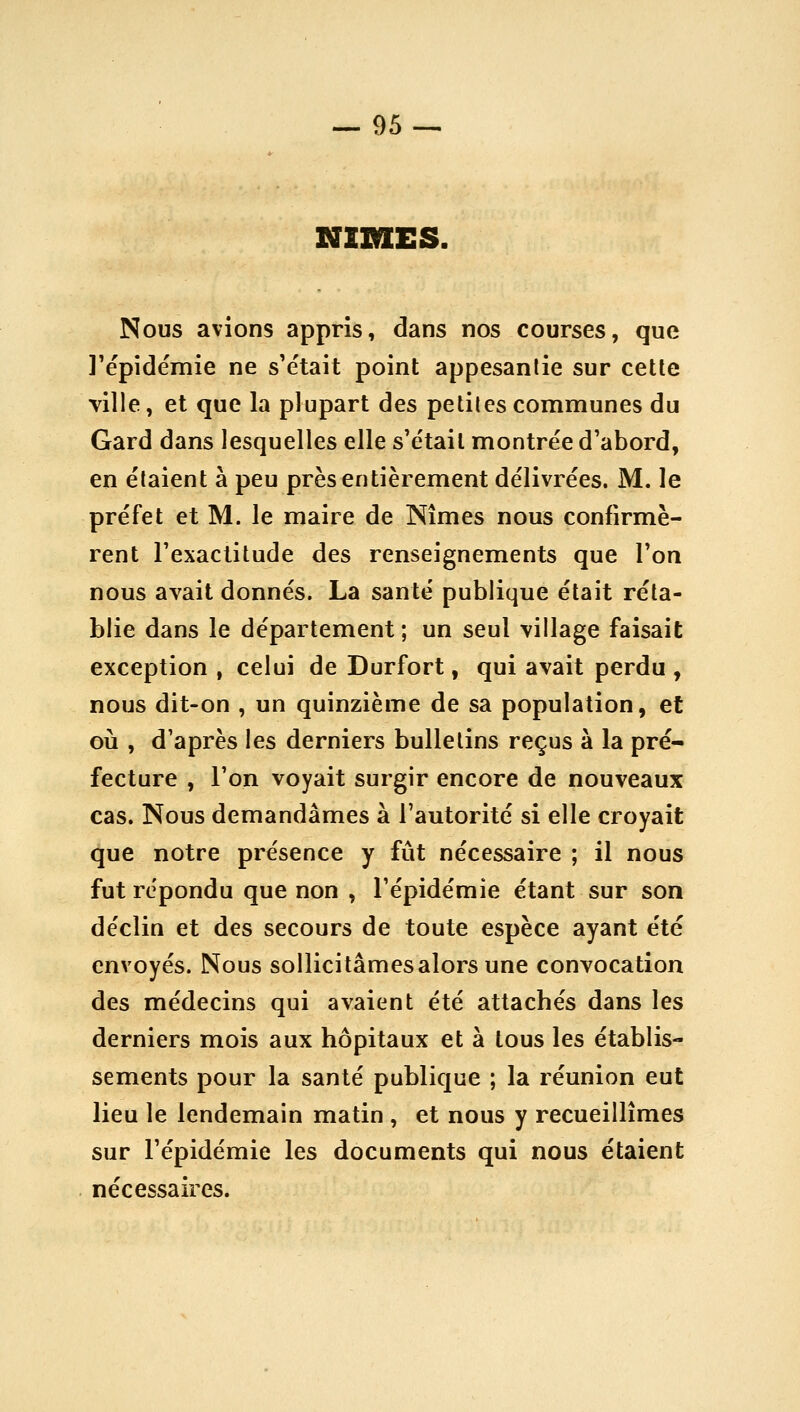 NIMES. Nous avions appris, dans nos courses, que l'épidémie ne s'était point appesantie sur celle ville, et que la plupart des petites communes du Gard dans lesquelles elle s'était montrée d'abord, en étaient à peu près entièrement délivrées. M. le préfet et M. le maire de Nîmes nous confirmè- rent l'exactitude des renseignements que l'on nous avait donnés. La santé publique était réta- blie dans le département ; un seul village faisait exception , celui de Durfort, qui avait perdu , nous dit-on , un quinzième de sa population, et où , d'après les derniers bulletins reçus à la pré- fecture , l'on voyait surgir encore de nouveaux cas. Nous demandâmes à l'autorité si elle croyait que notre présence y fût nécessaire ; il nous fut répondu que non , l'épidémie étant sur son déclin et des secours de toute espèce ayant été envoyés. Nous sollicitâmes alors une convocation des médecins qui avaient été attachés dans les derniers mois aux hôpitaux et à tous les établis- sements pour la santé publique ; la réunion eut lieu le lendemain matin , et nous y recueillîmes sur l'épidémie les documents qui nous étaient nécessaires.