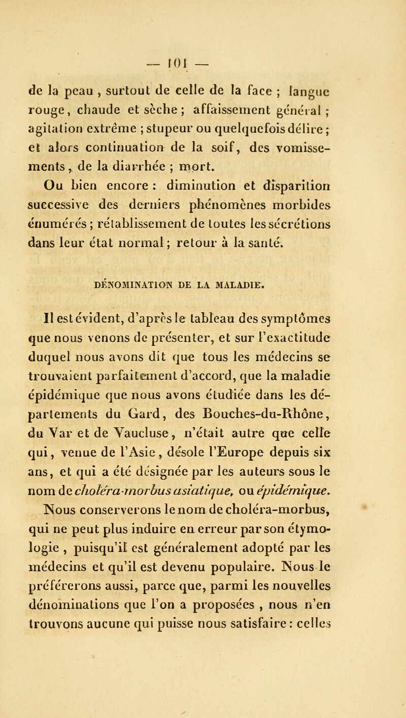 de la peau , surtout de celle de la face ; langue rouge, chaude etscche; affaissement général; agilalion extrême ; stupeur ou quelquefois délire ; el alars continuation de la soif, des vomisse- ments^ de la diarrhée ; mort. Ou bien encore : diminution et disparition successive des deriiiers phénomènes morbides énumérés ; rétablissement de toutes les sécrétions dans leur état normal ; retour à la santé. DÉNOMINATION DE LA MALADIF. Il est évident, d'après le tableau des symptômes que nous venons de présenter, et sur l'exactitude duquel nous avons dit qu€ tous les médecins se trouvaient parfaitement d'accord, que la maladie épidémique que nous avons étudiée dans les dé- parlements du Gard, des Bouches-du-Rhône, du Yar et de Yaucluse, n'était autre que celle qui, venue de l'Asie, désole l'Europe depuis six ans, et qui a été désignée par les auteurs sous le nom de cholérarnorbus asiatique, ou épidémique, Nous conserverons le nom de choléra-morbus, qui ne peut plus induire en erreur par son étymo- logie , puisqu'il est généralement adopté par les médecins et qu'il est devenu populaire. INous le préférerons aussi, parce que, parmi les nouvelles dénominations que l'on a proposées , nous n'en trouvons aucune qui puisse nous satisfaire : celles