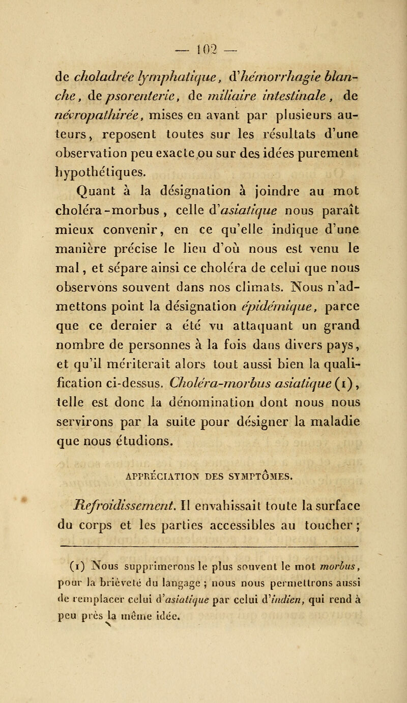 de choladrée lymphatique, à'hémorrhagle blan- che, àQ psorcnterlc, de millaire intestinale , de néçropathirée, mises en avant par plusieurs au- teurs, reposent toutes sur les résultats d'une observation peu exacte ou sur des idées purement hypothétiques. Quant à la désignation à joindre au mot choléra-morbus , celle d'asiatique nous paraît mieux convenir, en ce qu'elle indique d'une manière précise le lieu d'où nous est venu le mal, et sépare ainsi ce choléra de celui que nous observons souvent dans nos climats. Nous n'ad- mettons point la désignation épidemique, parce que ce dernier a été vu attaquant un grand nombre de personnes à la fois dans divers pays, et qu'il mériterait alors tout aussi bien la quali- fication ci-dessus. Choléra-rnorbus asiatique (i), telle est donc la dénomination dont nous nous servirons par la suite pour désigner la maladie que nous étudions. APPRÉCIATION DES SYMPTOMES. Refroidissement. II envahissait toute la surface du corps et les parties accessibles au toucher; (i) Nous supprimerons le plus souvent le mot morhus, pour Ja brièveté du langage ; nous nous permettrons aussi de remplacer celui à^asiatique par celui à''indien, qui rend à peu près la même idée.