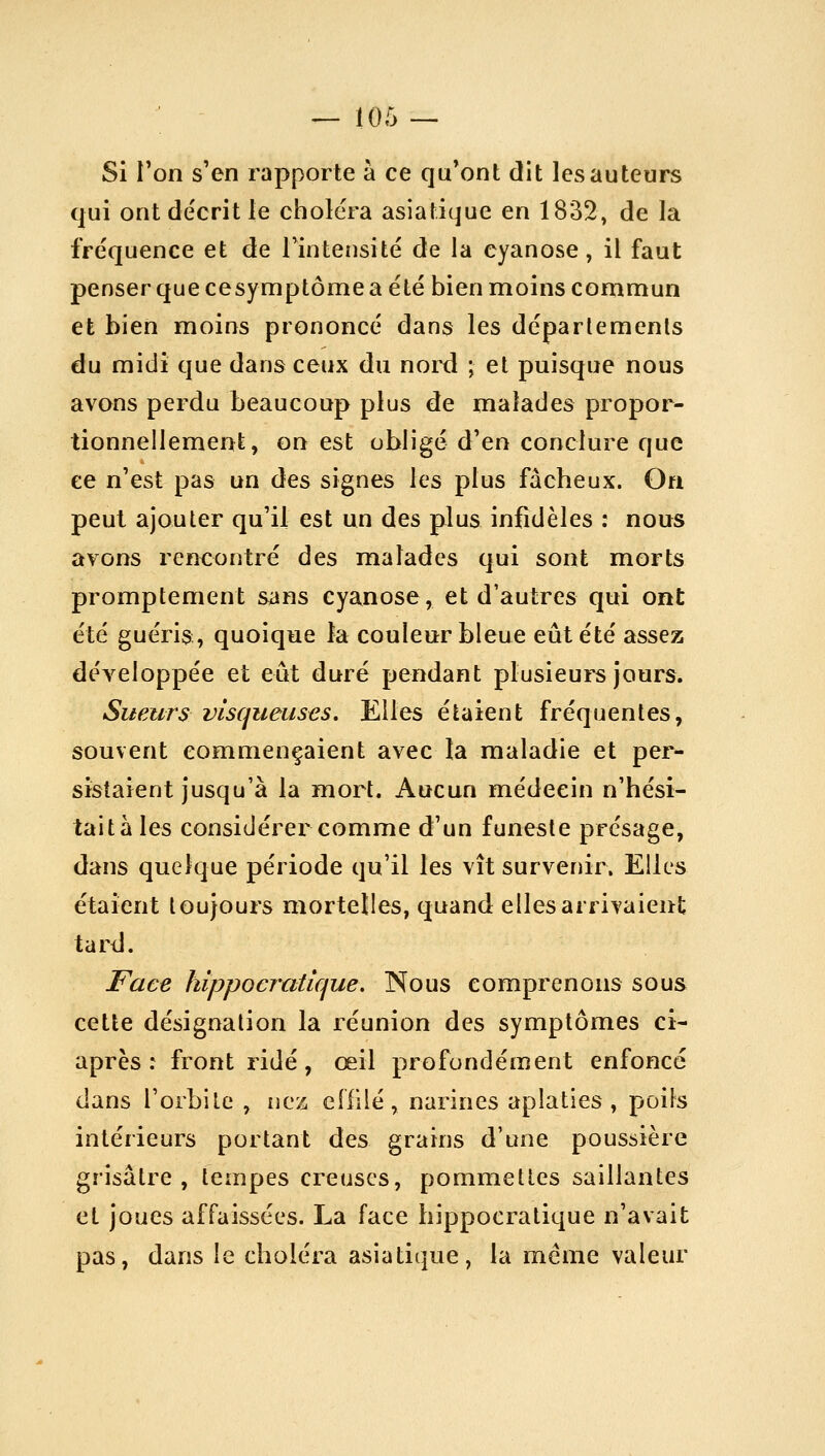 Si Ton s'en rapporte à ce qu'ont dit les auteurs qui ont décrit le choiera asiatique en 1832, de la fréquence et de Tintensité de la cyanose, il faut penser que cesymptôme a été bien moins commun et bien moins prononcé dans les départements du midi que dans ceux du nord ; et puisque nous avons perdu beaucoup plus de malades propor- tionnellement, on est obligé d'en conclure que ee n'est pas un des signes les plus fâcheux. On peut ajouter qu'il est un des plus infidèles : nous avons rencontré des mialades qui sont morts promptement sans cyanose, et d'autres qui ont été guéris:, quoique la couleur bleue eût été assez développée et eût duré pendant plusieurs jours. Sueurs visqueuses. Elles étaient fréquentes, souvent commençaient avec la maladie et per- sistaient jusqu'à la mort. Aucun médecin n'hési- tait à les considérer comme d'un funeste présage, dans quelque période qu'il les vît survenir. Elles étaient toujours mortelles, quand elles arrivaient tard. I^ace hippocratique. Nous comprenons sous cette désignation la réunion des symptômes ci- après : front ridé, œil profondément enfoncé dans l'orbite , nez effilé, narines aplaties, poils intérieurs portant des grains d'une poussière grisâtre, tempes creuses, pommettes saillantes et joues affaissées. La face hippocratique n'avait pas, dans le choléra asiatique, la même valeur