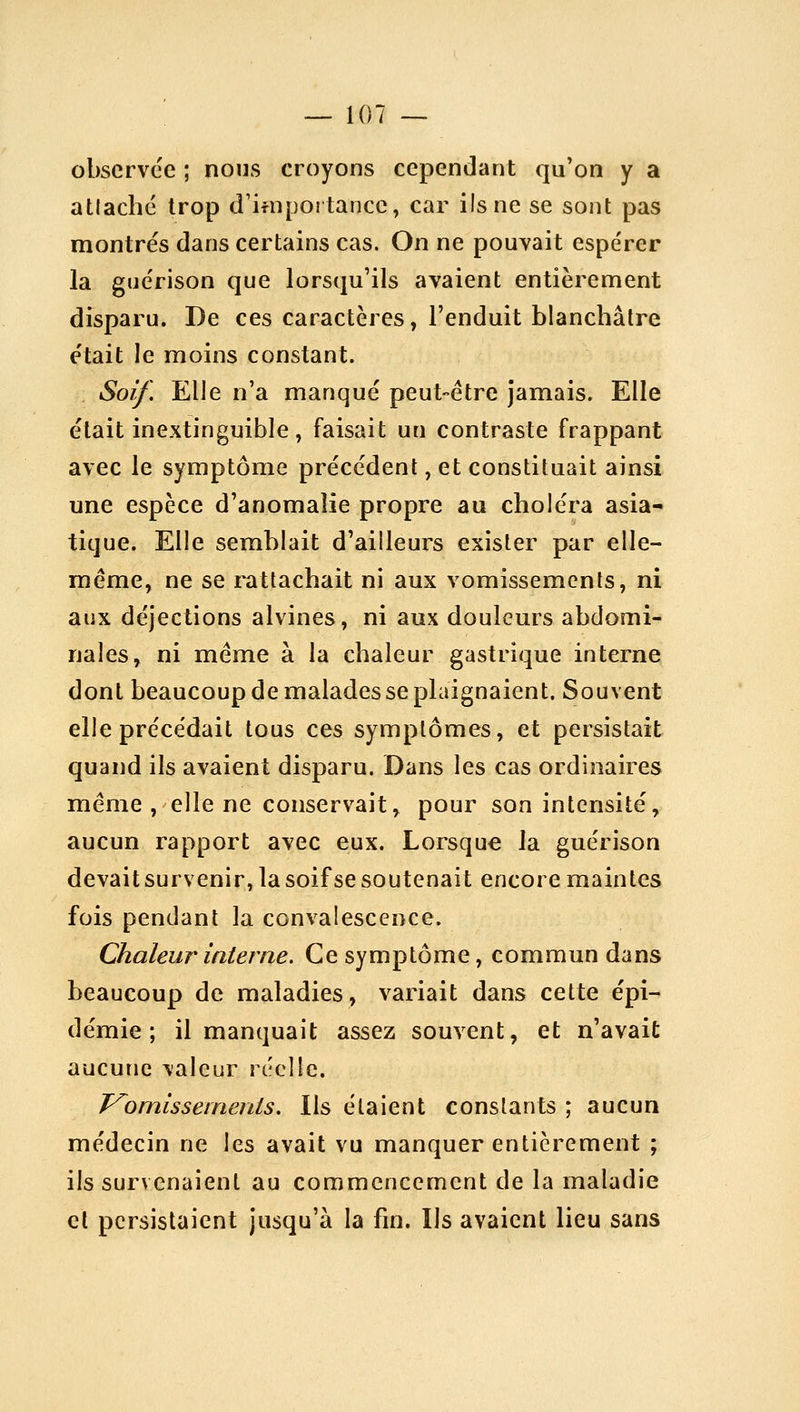 observée ; nous croyons cependant qu'on y a atlaché trop d'ifnpoî tance, car ils ne se sont pas montrés dans certains cas. On ne pouvait espérer la guérison que lorsqu'ils avaient entièrement disparu. De ces caractères, l'enduit blanchâtre était le moins constant. Soif, Elle n'a manqué peut-être jamais. Elle était inextinguible, faisait un contraste frappant avec le symptôme précédent, et constituait ainsi une espèce d'anomalie propre au choléra asia- tique. Elle semblait d'ailleurs exister par elle- même, ne se l'attachait ni aux vomissements, ni aux déjections alvines, ni aux douleurs abdomi- nales, ni même à la chaleur gastrique interne dont beaucoup de malades se plaignaient. Souvent elle précédait tous ces symptômes, et persistait quand ils avaient disparu. Dans les cas ordinaires même, elle ne conservait, pour son intensité, aucun rapport avec eux. Lorsque la guérison devait survenir, la soif se soutenait encore maintes fois pendant la convalescence. Chaleur interne. Ce symptôme, commun dans beaucoup de maladies, variait dans cette épi- démie; il manquait assez souvent, et n'avait aucune valeur réelle. J^omissetnenis. Ils étaient constants ; aucun médecin ne les avait vu manquer entièrement ; ils survenaient au commencement de la maladie cl persistaient jusqu'à la fin. Ils avaient lieu sans