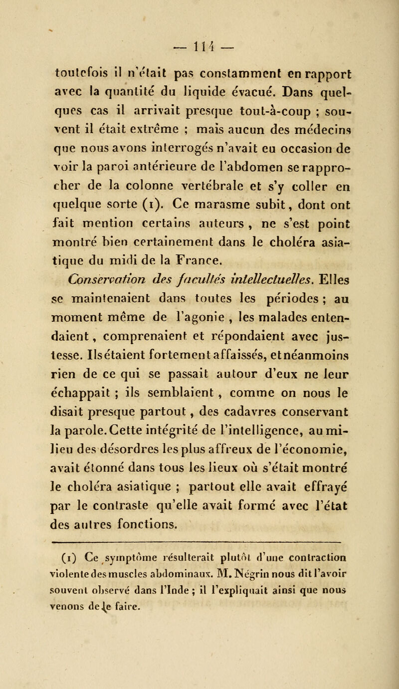 ^114 — toutefois il n'était pas constamment en rapport avec la quantité du liquide évacué. Dans quel- ques cas il arrivait presque tout-à-coup ; sou- vent il était extrême ; mais aucun des médecins que nous avons interrogés n'avait eu occasion de voir la paroi antérieure de l'abdomen se rappro- cher de la colonne vertébrale et s'y coller en quelque sorte (i). Ce marasme subit, dont ont fait mention certains auteurs , ne s'est point montré bien certainement dans le choléra asia- tique du midi de la France. Conservation des JacuUés intellectuelles. Elles se maintenaient dans toutes les périodes ; au moment même de l'agonie , les malades enten- daient , comprenaient et répondaient avec jus- tesse. Ils étaient forte ment affaissés, et néanmoins rien de ce qui se passait autour d'eux ne leur échappait ; ils semblaient , comme on nous le disait presque partout, des cadavres conservant la parole. Cette intégrité de l'intelligence, au mi- lieu des désordres les plus affreux de l'économie, avait étonné dans tous les lieux oii s'était montré le choléra asiatique ; partout elle avait effrayé par le contraste qu'elle avait forme avec l'état des autres fonctions. (i) Ce symptôme lésulterait plutôt d'une contraction violente des muscles abdominaux. M, Négrin nous dit l'avoir souvent observé dans l'Inde ; il l'expliquait ainsi que nous venons de|e faire.