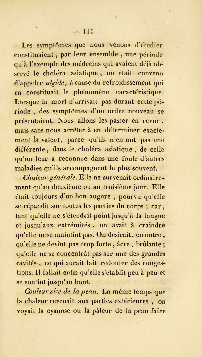 -^115 — Les symptômes que nous venons d'eludicr constituaient , par leur ensemble , une période qu'à l'exemple des médecins qui avaient déjà ob- servé le choléra asiatique , on était convenu d'appeler algide, à cause du refroidissement qui en constituait le phénomène caractéristique. Lorsque la mort n'arrivait pas durant cette pé- riode , des symptômes d'un ordre nouveau se présentaient. Nous allons les passer en revue , mais sans nous arrêter à en déterminer exacte- ment la valeur, parce qu'ils n'en ont pas une différente, dans le choléra asiatique, de celle qu'on leur a reconnue dans une foule d'autres maladies qu'ils accompagnent le plus souvent. Otaleur générale. Elle ne survenait ordinaire- ment qu'au deuxième ou au troisième jour. Elle était toujours d'un bon augure , pourvu qu'elle se répandît sur toutes les parties du corps ; car, tant qu'elle ne s'étendait point jusqu'à la langue et jusqu'aux extrémités , on avait à craindre qu'elle ne se maintînt pas. On désirait, en outre , qu'elle ne devînt pas trop forte , acre , brûlante ; qu'elle ne se concentrât pas sur une des grandes cavités , ce qui aurait fait redouter des conges- tions. Il fallait enfin qu'elle s'établît peu à peu et se soutînt jusqu'au bout. Couleur vive de la peau. En même temps que la chaleur revenait aux parties extérieures , on voyait la cyanose ou la pâleur de la peau faire