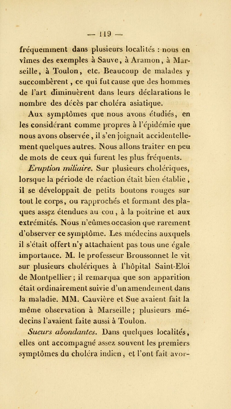 fréquemment dans plusieurs localités : nous en vîmes des exemples à Sauve, à Aramon, à Mar- seille, â Toulon, etc. Beaucoup de malades y succombèrent, ce qui fut cause que des hommes de l'art diminuèrent dans leurs déclarations le nombre des décès par choléra asiatique. Aux symptômes que nous avons étudiés, en les considérant comme propres à l'épidémie que nous avons observée , il s'en joignait accidentelle- ment quelques autres. INous allons traiter en peu de mots de ceux qui furent les plus fréquents. Eruption rnillaire. Sur plusieurs cholériques, lorsque la période de réaction était bien établie , il se développait de petits boutons rouges sur tout le corps, ou rapprochés et formant des pla- ques assfz étendues au cou, à la poitrine et aux extrémités. Nous n'eûmes occasion que rarement d'observer ce symptôme. Les médecins auxquels il s était offert n'y attachaient pas tous une égale importance. M. le professeur Broussonnet le vit sur plusieurs cholériques à l'hôpital Saint-Eloi de Montpellier; il remarqua que son apparition était ordinairement suivie d'un amendement dans la maladie. MM. Gauvière et Sue avaient fait la même observation à Marseille ; plusieurs mé- decins l'avaient faite aussi à Toulon. Sueurs abondantes» Dans quelques localités, elles ont accompagné assez souvent les premiers symptômes du choléra indien, et l'ont fait avoi-